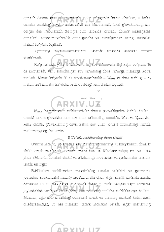 quritish davom ettiriladi. Qachonki qolip olinganda konus cho’ksa, u holda donalar orasidagi suvdan xalos etildi deb hisoblanadi, fakat g’ovaklardagi suv qolgan deb hisoblanadi. So’ngra qum tarozida tortiladi, doimiy massagacha quritiladi. Suvshimuvchanlik quritilguncha va quritilgandan so’ngi massalar nisbati bo’yicha topiladi. Qumning suvshimuvchanligini betonda sinashda aniklash muxim xisoblanadi. Ko’p hollarda yirik to’ldiruvchining suv shimuvchanligi xajm bo’yicha % da aniqlanadi, yani shimdirilgan suv hajmining dona hajmiga nisbatiga ko’ra topiladi. Massa bo’yicha % da suvshimuvchanlik – W sshm . va dona zichligi – ρ 3 malum bo’lsa, hajm bo’yicha % da quyidagi formuladan topiladi: ρ з W сшх = W сшм , ρ сув W s.sh.x. hamma vaqt to’ldiruvchilar donasi g’ovakligidan kichik bo’ladi, chunki barcha g’ovaklar ham suv bilan to’lmasligi mumkin. W sshx va V g’ovak dan kelib chiqib, g’ovaklarning qaysi xajmi suv bilan to’lishi mumkinligi haqida ma’lumotga ega bo’lamiz. 6. To’ldiruvchilarning dona shakli Uyilma zichlik, bo’shliqlik kabi to’ldiruvchilarning xususiyatlarini donalar shakli orqali aniqlanadi. Birinchi marta buni B. Nikolaev tadqiq etdi va 1914 yilda «Material donalari shakli va o’lchamiga mos beton va qorishmalar tarkibi» ishida keltirgan. B.Nikolaev sochiluvchan materialning donalar tarkibini va geometrik joylashuv strukturasini nazariy asosida analiz qildi. Agar shartli ravishda barcha donalarni bir xil shaklda va o’lchamda desak, u holda berilgan xajm bo’yicha joylashtirish tartibiga ko’ra (shar, kub, tetroedr) turlicha zichlikka ega bo’ladi. Masalan, agar shar shaklidagi donalarni tersak va ularning markazi kubni xosil qiladi(rasm.6,a), bu esa nisbatan kichik zichlikni beradi. Agar sharlarning 