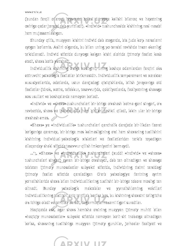 www.arxiv.uz (bundan farqli o&#39;laroq, hayvonot bolasi dunyoga kelishi bilanoq va hayotning oxiriga qadar jonzod deb yuritiladi). «Individ» tushunchasida kishining nasl-nasabi ham mujassamlashgan. Shunday qilib, muayyan kishini individ deb ataganda, biz juda ko&#39;p narsalarni aytgan bo&#39;lamiz. Aslini olganda, bu bilan uning po-tensial ravishda inson ekanligi ta&#39;kidlanadi. Individ sifatida dunyoga kelgan kishi alohida ijtimoiy fazilat kasb etadi, shaxs boiib yetishadi. Individuallik kishining o&#39;ziga xosligini, uning boshqa odamlardan farqini aks ettiruvchi psixologik fazilatlar birikmasidir. Individuallik temperament va xarakter xususiyatlarida, odatlarda, ustun darajadagi qiziqishlarda, bilish jarayoniga oid fazilatlar (idrok, xotira, tafakkur, tasavvur)da, qobiliyatlarda, faoliyatning shaxsga xos usullari va boshqalarda namoyon bo&#39;ladi. «Individ» va «shaxs» tushunchalari bir-biriga o&#39;xshash boima-gani singari, o&#39;z navbatida, shaxs va individuallik ham birlikni tashkil qiladi, lekin ular bir-biriga o&#39;xshash emas. «Shaxs» ya «individuallik» tushunchalari qanchalik darajada bir-likdan iborat bo&#39;lganiga qaramay, bir-biriga mos kelmasligining o&#39;zi ham shaxsning tuzilishini kishining individual-psixologik xislatlari va fazilatlaridan tarkib topadigan allaqanday shakl sifatida tasavvur qilish imkoniyatini bermaydi. ...&#34;;, «Shaxs» va «individuallik» tushunchalari (xuddi «individ» va «shaxs» tushunchalari singari) aynan bir-biriga o&#39;xshaydi, deb tan olinadigan va shaxsga tabiatan ijtimoiy munosabatlar subyekti sifati da, individning tizimi tarzidagi ijtimoiy fazilat sifatida qaraladigan G&#39;arb psixologiya fanining ayrim yo&#39;nalishlarida shaxs bilan indivi duallikning tuzilishi bir-biriga tobora mosligi tan olinadi. Bunday psi xologik maktablar va yp&#39;nalishlaming vakillari individuallikning tuzi lishi aniq ta&#39;riflab berilsa bas, bu kishining shaxsini to&#39;lig&#39;icha o&#39;z ichiga oladi va ta&#39;riflab beradi, degan nuqtai nazarni ilgari suradilar. Haqiqatda esa, agar shaxs hamisha o&#39;zining muayyan ijtimoiy muhiti bilan «haqiqiy munosabatlar» subyekt sifatida namoyon bo&#39;li-shi inobatga olinadigan bo&#39;lsa, shaxsning tuzilishiga muayyan ijtimoiy guruhlar, jarhoalar faoliyati va 