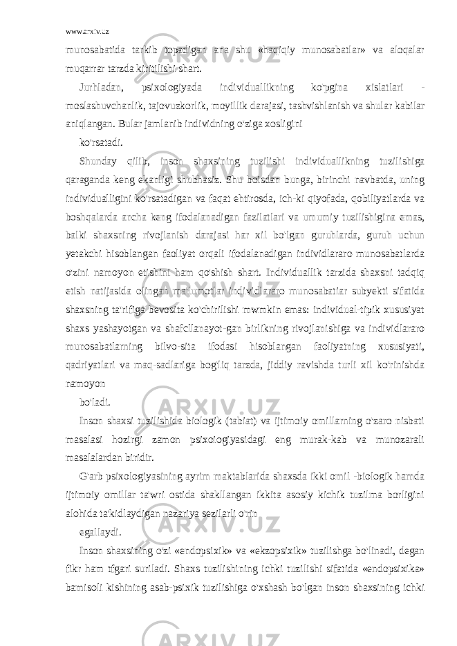 www.arxiv.uz munosabatida tarkib topadigan ana shu «haqiqiy munosabatlar» va aloqalar muqarrar tarzda kiritilishi shart. Jurhladan, psixologiyada individuallikning ko&#39;pgina xislatlari - moslashuvchanlik, tajovuzkorlik, moyillik darajasi, tashvishlanish va shular kabilar aniqlangan. Bular jamlanib individning o&#39;ziga xosligini ko&#39;rsatadi. Shunday qilib, inson shaxsining tuzilishi individuallikning tuzili shiga qaraganda keng ekanligi shubhasiz. Shu boisdan bunga, birinchi navbatda, uning individualligini ko&#39;rsatadigan va faqat ehtirosda, ich-ki qiyofada, qobiliyatlarda va boshqalarda ancha keng ifodalanadigan fazilatlari va umumiy tuzilishigina emas, balki shaxsning rivojlanish darajasi har xil bo&#39;lgan guruhlarda, guruh uchun yetakchi hisoblangan faoliyat orqali ifodalanadigan individlararo munosabatlarda o&#39;zini namoyon etishini ham qo&#39;shish shart. Individuallik tarzida shaxsni tadqiq etish natijasida olingan ma&#39;lumotlar individlararo munosabatiar subyekti sifatida shaxsning ta&#39;rifiga bevosita ko&#39;chirilishi mwmkin emas: individual-tipik xususiyat shaxs yashayotgan va shafcllanayot-gan birlikning rivojlanishiga va individlararo munosabatlarning bilvo-sita ifodasi hisoblangan faoliyatning xususiyati, qadriyatlari va maq-sadlariga bog&#39;liq tarzda, jiddiy ravishda turli xil ko&#39;rinishda namoyon bo&#39;ladi. Inson shaxsi tuzilishida biologik (tabiat) va ijtimoiy omillarning o&#39;zaro nisbati masalasi hozirgi zamon psixoiogiyasidagi eng murak-kab va munozarali masalalardan biridir. G&#39;arb psixologiyasining ayrim maktablarida shaxsda ikki omil -biologik hamda ijtimoiy omillar ta&#39;wri ostida shakllangan ikkita asosiy kichik tuzilma borligini alohida ta&#39;kidlaydigan nazariya sezilarli o&#39;rin egallaydi. Inson shaxsining o&#39;zi «endopsixik» va «ekzopsixik» tuzilishga bo&#39;linadi, degan fikr ham tfgari suriladi. Shaxs tuzilishining ichki tuzi lishi sifatida «endopsixika» bamisoli kishining asab-psixik tuzilishiga o&#39;xshash bo&#39;lgan inson shaxsining ichki 