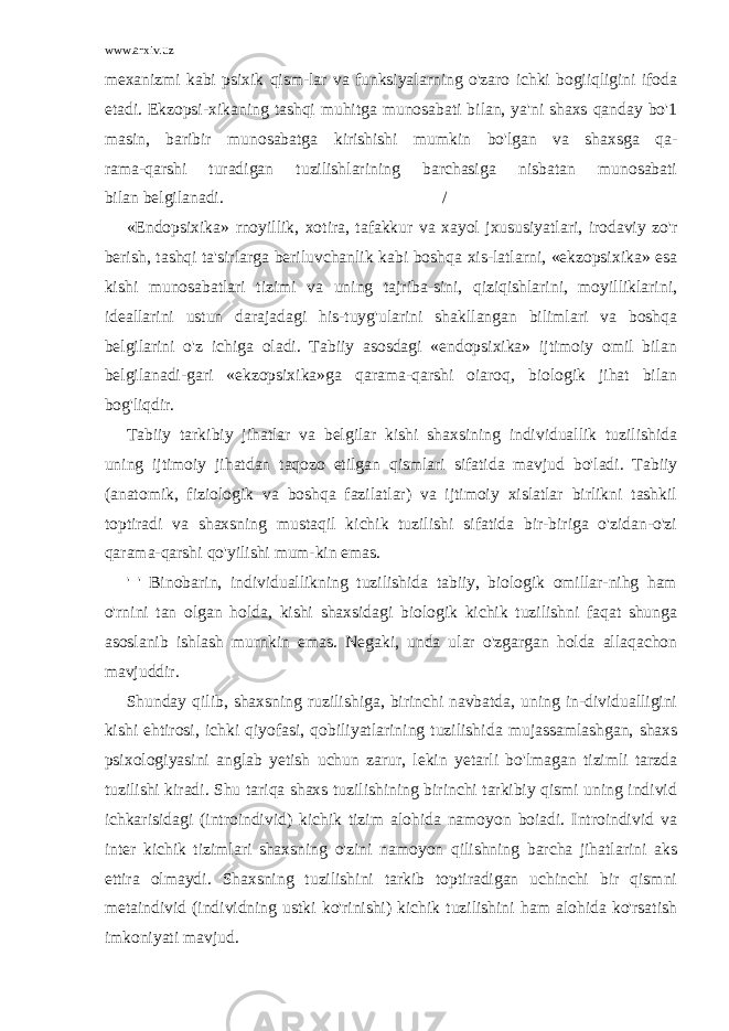 www.arxiv.uz mexanizmi kabi psixik qism-lar va funksiyalarning o&#39;zaro ichki bogiiqligini ifoda etadi. Ekzopsi-xikaning tashqi muhitga munosabati bilan, ya&#39;ni shaxs qanday bo&#39;1 masin, baribir munosabatga kirishishi mumkin bo&#39;lgan va shaxsga qa- rama-qarshi turadigan tuzilishlarining barchasiga nisbatan munosabati bilan belgilanadi. / «Endopsixika» rnoyillik, xotira, tafakkur va xayol jxususiyatlari, irodaviy zo&#39;r berish, tashqi ta&#39;sirlarga beriluvchanlik kabi boshqa xis-latlarni, «ekzopsixika» esa kishi munosabatlari tizimi va uning tajriba-sini, qiziqishlarini, moyilliklarini, ideallarini ustun darajadagi his-tuyg&#39;ularini shakllangan bilimlari va boshqa belgilarini o&#39;z ichiga oladi. Tabiiy asosdagi «endopsixika» ijtimoiy omil bilan belgilanadi-gari «ekzopsixika»ga qarama-qarshi oiaroq, biologik jihat bilan bog&#39;liqdir. Tabiiy tarkibiy jihatlar va belgilar kishi shaxsining individuallik tuzilishida uning ijtimoiy jihatdan taqozo etilgan qismlari sifatida mavjud bo&#39;ladi. Tabiiy (anatomik, fiziologik va boshqa fazilatlar) va ijtimoiy xislatlar birlikni tashkil toptiradi va shaxsning mustaqil kichik tuzilishi sifatida bir-biriga o&#39;zidan-o&#39;zi qarama-qarshi qo&#39;yilishi mum-kin emas. &#39; &#39; Binobarin, individuallikning tuzilishida tabiiy, biologik omillar-nihg ham o&#39;rnini tan olgan holda, kishi shaxsidagi biologik kichik tuzilishni faqat shunga asoslanib ishlash murnkin emas. Negaki, unda ular o&#39;zgargan holda allaqachon mavjuddir. Shunday qilib, shaxsning ruzilishiga, birinchi navbatda, uning in-dividualligini kishi ehtirosi, ichki qiyofasi, qobiliyatlarining tuzilishi da mujassamlashgan, shaxs psixologiyasini anglab yetish uchun zarur, lekin yetarli bo&#39;lmagan tizimli tarzda tuzilishi kiradi. Shu tariqa shaxs tuzilishining birinchi tarkibiy qismi uning individ ichkarisidagi (introindivid) kichik tizim alohida namoyon boiadi. Introindivid va inter kichik tizimlari shaxsning o&#39;zini namoyon qilishning barcha jihatlarini aks ettira olmaydi. Shaxsning tuzilishini tarkib toptiradigan uchinchi bir qismni metaindivid (individning ustki ko&#39;rinishi) kichik tuzilishini ham alohida ko&#39;rsatish imkoniyati mavjud. 