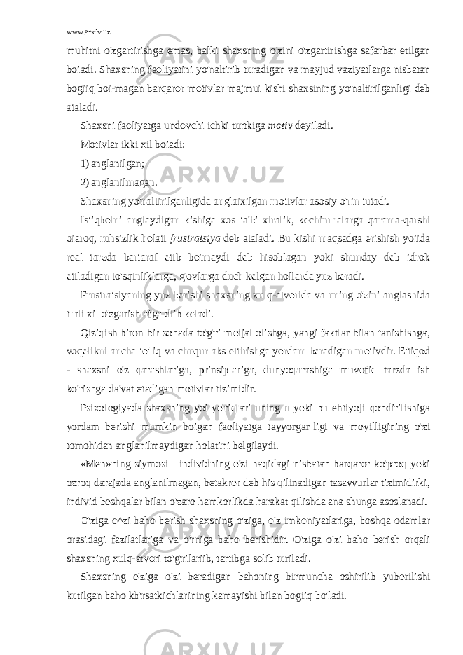 www.arxiv.uz muhitni o&#39;zgartirishga emas, balki shaxsning o&#39;zini o&#39;zgartirishga safarbar etilgan boiadi. Shaxsning faoliyatini yo&#39;naltirib turadigan va mayjud vaziyatlarga nisbatan bogiiq boi-magan barqaror motivlar majmui kishi shaxsining yo&#39;naltirilganligi deb ataladi. Shaxsni faoliyatga undovchi ichki turtkiga motiv deyiladi. Motivlar ikki xil boiadi: 1) anglanilgan; 2) anglanilmagan. Shaxsning yo&#39;naltirilganligida anglaixilgan motivlar asosiy o&#39;rin tutadi. Istiqbolni anglaydigan kishiga xos ta&#39;bi xiralik, kechinrhalarga qarama-qarshi oiaroq, ruhsizlik holati frustratsiya deb ataladi. Bu kishi maqsadga erishish yoiida real tarzda bartaraf etib boimaydi deb hisoblagan yoki shunday deb idrok etiladigan to&#39;sqinliklarga, g&#39;ovlarga duch kelgan hollarda yuz beradi. Frustratsiyaning yuz berishi shaxsning xulq-atvorida va uning o&#39;zini anglashida turli xil o&#39;zgarishlafga dlib keladi. Qiziqish biron-bir sohada to&#39;g&#39;ri moijal olishga, yangi faktlar bilan tanishishga, voqelikni ancha to&#39;liq va chuqur aks ettirishga yordam beradigan motivdir. E&#39;tiqod - shaxsni o&#39;z qarashlariga, prinsiplariga, dunyoqarashiga muvofiq tarzda ish ko&#39;rishga da&#39;vat etadigan motivlar tizimidir. Psixologiyada shaxsning yoi-yo&#39;riqlari uning u yoki bu ehtiyoji qondirilishiga yordam berishi mumkin boigan faoliyatga tayyorgar-ligi va moyilligining o&#39;zi tomohidan anglanilmaydigan holatini belgilaydi. «Men»ning siymosi - individning o&#39;zi haqidagi nisbatan barqaror ko&#39;proq yoki ozroq darajada anglanilmagan, betakror deb his qilinadigan tasavvurlar tizimidirki, individ boshqalar bilan o&#39;zaro hamkorlikda harakat qilishda ana shunga asoslanadi. O&#39;ziga o^zi baho berish shaxsning o&#39;ziga, o&#39;z imkoniyatlariga, boshqa odamlar orasidagi fazilatlariga va o&#39;rniga baho berishidir. O&#39;ziga o&#39;zi baho berish orqali shaxsning xulq-atvori to&#39;g&#39;rilariib, tartibga solib turiladi. Shaxsning o&#39;ziga o&#39;zi beradigan bahoning birmuncha oshirilib yuborilishi kutilgan baho kb&#39;rsatkichlarining kamayishi bilan bogiiq bo&#39;ladi. 