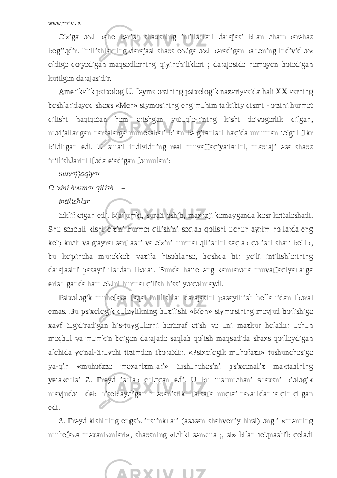 www.arxiv.uz O&#39;ziga o&#39;zi baho berish shaxsning intilishlari darajasi bilan cham-barehas bogiiqdir. Intilishlarning darajasi shaxs o&#39;ziga o&#39;zi beradigan bahoning individ o&#39;z oldiga qo&#39;yadigan maqsadlarning qiyinchiliklari ; darajasida namoyon boiadigan kutilgan darajasidir. Amerikalik psixolog U. Jeyms o&#39;zining psixologik nazariyasida hali XX asrning boshlaridayoq shaxs «Men» siymosining eng muhim tarkibiy qismi - o&#39;zini hurmat qilishi haqiqatan ham erishgan yutuqla-rining kishi da&#39;vogarlik qilgan, mo&#39;ljallangan narsalarga munosabati bilan belgilanishi haqida umuman to&#39;g&#39;ri fikr bildirgan edi. U surati individning real muvaffaqiyatlarini, maxraji esa shaxs intilishJarini ifoda etadigan formulani: muvaffaqiyat O &#39;zini hurmat qilish = -------------------------- intilishlar taklif etgan edi. Ma&#39;lumki, surati oshib, maxraji kamayganda kasr kattalashadi. Shu sababli kishi o&#39;zini hurmat qilishini saqlab qolishi uchun ayrim hollarda eng ko&#39;p kuch va g&#39;ayrat sarflashi va o&#39;zini hurmat qilishini saqlab qolishi shart bo&#39;lib, bu ko&#39;pincha murakkab vazifa hisoblansa, boshqa bir yo&#39;li intilishlarining darajasini pasayti-rishdan iborat. Bunda hatto eng kamtarona muvaffaqiyatlarga erish-ganda ham o&#39;zini hurmat qilish hissi yo&#39;qolmaydi. Psixologik muhofaza faqat intilishlar darajasini pasaytirish holla-ridan iborat emas. Bu psixologik qulaylikning buzilishi «Men» siymo sining mavjud bo&#39;lishiga xavf tug&#39;diradigan his-tuyg&#39;ularni bartaraf etish va uni mazkur holatlar uchun maqbul va mumkin boigan darajada saqlab qolish maqsadida shaxs qo&#39;llaydigan alohida yo&#39;nal-tiruvchi tizimdan iboratdir. «Psixologik muhofaza» tushunchasiga ya-qin «muhofaza mexanizmlari» tushunchasini psixoanaliz maktabining yetakchisi Z. Freyd ishlab chiqqan edi. U bu tushunchani shaxsni biologik mavjudot deb hisoblaydigan mexanistik falsafa nuqtai nazaridan talqin qilgan edi. Z. Freyd kishining ongsiz instinktlari (asosan shahvoniy hirsi) ongli «menning muhofaza mexanizmlari», shaxsning «ichki senzura-;, si» bilan to&#39;qnashib qoladi 