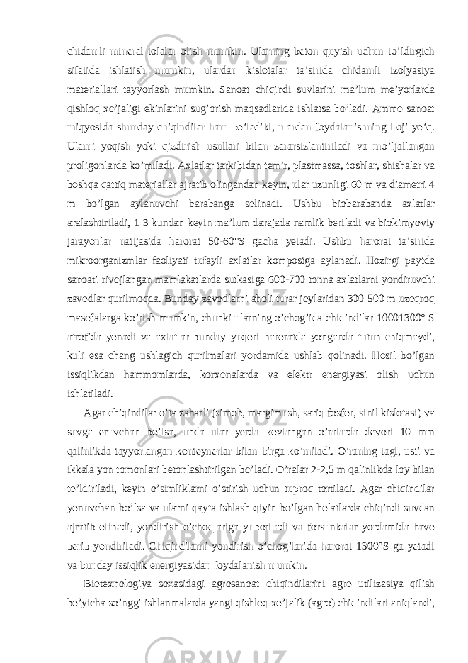 chidamli mineral tolalar olish mumkin. Ularning beton quyish uchun to’ldirgich sifatida ishlatish mumkin, ulardan kislotalar ta’sirida chidamli izolyasiya materiallari tayyorlash mumkin. Sanoat chiqindi suvlarini ma’lum me’yorlarda qishloq xo’jaligi ekinlarini sug’orish maqsadlarida ishlatsa bo’ladi. Ammo sanoat miqyosida shunday chiqindilar ham bo’ladiki, ulardan foydalanishning iloji yo’q. Ularni yoqish yoki qizdirish usullari bilan zararsizlantiriladi va mo’ljallangan proligonlarda ko’miladi. Axlatlar tarkibidan temir, plastmassa, toshlar, shishalar va boshqa qattiq materiallar ajratib olingandan keyin, ular uzunligi 60 m va diametri 4 m bo’lgan aylanuvchi barabanga solinadi. Ushbu biobarabanda axlatlar aralashtiriladi, 1-3 kundan keyin ma’lum darajada namlik beriladi va biokimyoviy jarayonlar natijasida harorat 50-60°S gacha yetadi. Ushbu harorat ta’sirida mikroorganizmlar faoliyati tufayli axlatlar kompostga aylanadi. Hozirgi paytda sanoati rivojlangan mamlakatlarda sutkasiga 600-700 tonna axlatlarni yondiruvchi zavodlar qurilmoqda. Bunday zavodlarni aholi turar joylaridan 300-500 m uzoqroq masofalarga ko’rish mumkin, chunki ularning o’chog’ida chiqindilar 10001300° S atrofida yonadi va axlatlar bunday yuqori haroratda yonganda tutun chiqmaydi, kuli esa chang ushlagich qurilmalari yordamida ushlab qolinadi. Hosil bo’lgan issiqlikdan hammomlarda, korxonalarda va elektr energiyasi olish uchun ishlatiladi. Agar chiqindilar o’ta zaharli (simob, margimush, sariq fosfor, sinil kislotasi) va suvga eruvchan bo’lsa, unda ular yerda kovlangan o’ralarda devori 10 mm qalinlikda tayyorlangan konteynerlar bilan birga ko’miladi. O’raning tagi, usti va ikkala yon tomonlari betonlashtirilgan bo’ladi. O’ralar 2-2,5 m qalinlikda loy bilan to’ldiriladi, keyin o’simliklarni o’stirish uchun tuproq tortiladi. Agar chiqindilar yonuvchan bo’lsa va ularni qayta ishlash qiyin bo’lgan holatlarda chiqindi suvdan ajratib olinadi, yondirish o’choqlariga yuboriladi va forsunkalar yordamida havo berib yondiriladi. Chiqindilarni yondirish o’chog’larida harorat 1300°S ga yetadi va bunday issiqlik energiyasidan foydalanish mumkin. Biotexnologiya soxasidagi agrosanoat chiqindilarini agro utilizasiya qilish bo’yicha so’nggi ishlanmalarda yangi qishloq xo’jalik (agro) chiqindilari aniqlandi, 