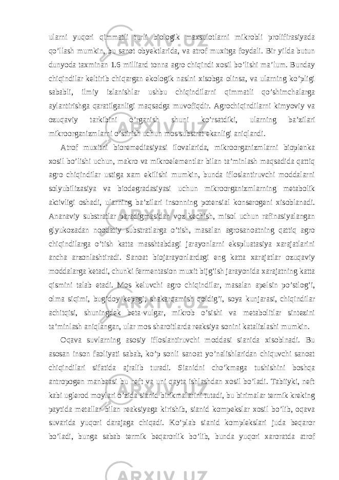 ularni yuqori qimmatli turli biologik maxsulotlarni mikrobli prolifirasiyada qo’llash mumkin, bu sanot obyektlarida, va atrof muxitga foydali. Bir yilda butun dunyoda taxminan 1.6 milliard tonna agro chiqindi xosil bo’lishi ma’lum. Bunday chiqindilar keltirib chiqargan ekologik naslni xisobga olinsa, va ularning ko’pligi sababli, ilmiy izlanishlar ushbu chiqindilarni qimmatli qo’shimchalarga aylantirishga qaratilganligi maqsadga muvofiqdir. Agrochiqindilarni kimyoviy va ozuqaviy tarkibini o’rganish shuni ko’rsatdiki, ularning ba’zilari mikroorganizmlarni o’stirish uchun mos substrat ekanligi aniqlandi. Atrof muxitni bioremediasiyasi ilovalarida, mikroorganizmlarni bioplenka xosil bo’lishi uchun, makro va mikroelementlar bilan ta’minlash maqsadida qattiq agro chiqindilar ustiga xam ekilishi mumkin, bunda ifloslantiruvchi moddalarni solyubilizasiya va biodegradasiyasi uchun mikroorganizmlarning metabolik aktivligi oshadi, ularning ba’zilari insonning potensial konserogeni xisoblanadi. Ananaviy substratlar paradigmasidan voz kechish, misol uchun rafinasiyalangan glyukozadan noodatiy substratlarga o’tish, masalan agrosanoatning qattiq agro chiqindilarga o’tish katta masshtabdagi jarayonlarni ekspluatasiya xarajatlarini ancha arzonlashtiradi. Sanoat biojarayonlardagi eng katta xarajatlar ozuqaviy moddalarga ketadi, chunki fermentasion muxit bijg’ish jarayonida xarajatning katta qismini talab etadi. Mos keluvchi agro chiqindilar, masalan apelsin po’stlog’i, olma siqimi, bug’doy kepagi, shakarqamish qoldig’i, soya kunjarasi, chiqindilar achitqisi, shuningdek beta-vulgar, mikrob o’sishi va metabolitlar sintezini ta’minlash aniqlangan, ular mos sharoitlarda reaksiya sonini katalizlashi mumkin. Oqava suvlarning asosiy ifloslantiruvchi moddasi sianida xisoblnadi. Bu asosan inson faoliyati sabab, ko’p sonli sanoat yo’nalishlaridan chiquvchi sanoat chiqindilari sifatida ajralib turadi. Sianidni cho’kmaga tushishini boshqa antropogen manbaasi bu neft va uni qayta ishlashdan xosil bo’ladi. Tabiiyki, neft kabi uglerod moylari o’zida sianid birikmalarini tutadi, bu birimalar termik kreking paytida metallar bilan reaksiyaga kirishib, sianid kompekslar xosil bo’lib, oqava suvarida yuqori darajaga chiqadi. Ko’plab sianid komplekslari juda beqaror bo’ladi, bunga sabab termik beqarorlik bo’lib, bunda yuqori xaroratda atrof 