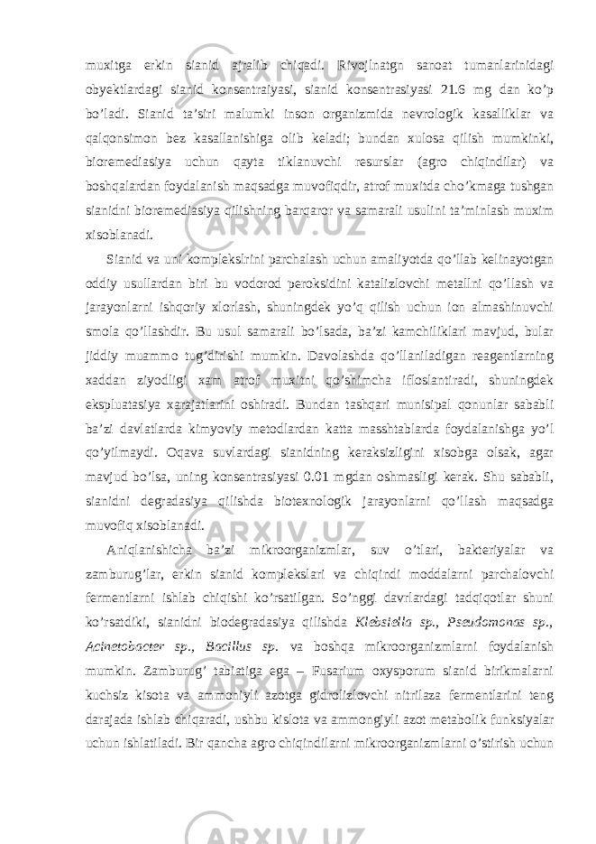 muxitga erkin sianid ajralib chiqadi. Rivojlnatgn sanoat tumanlarinidagi obyektlardagi sianid konsentraiyasi, sianid konsentrasiyasi 21.6 mg dan ko’p bo’ladi. Sianid ta’siri malumki inson organizmida nevrologik kasalliklar va qalqonsimon bez kasallanishiga olib keladi; bundan xulosa qilish mumkinki, bioremediasiya uchun qayta tiklanuvchi resurslar (agro chiqindilar) va boshqalardan foydalanish maqsadga muvofiqdir, atrof muxitda cho’kmaga tushgan sianidni bioremediasiya qilishning barqaror va samarali usulini ta’minlash muxim xisoblanadi. Sianid va uni komplekslrini parchalash uchun amaliyotda qo’llab kelinayotgan oddiy usullardan biri bu vodorod peroksidini katalizlovchi metallni qo’llash va jarayonlarni ishqoriy xlorlash, shuningdek yo’q qilish uchun ion almashinuvchi smola qo’llashdir. Bu usul samarali bo’lsada, ba’zi kamchiliklari mavjud, bular jiddiy muammo tug’dirishi mumkin. Davolashda qo’llaniladigan reagentlarning xaddan ziyodligi xam atrof muxitni qo’shimcha ifloslantiradi, shuningdek ekspluatasiya xarajatlarini oshiradi. Bundan tashqari munisipal qonunlar sababli ba’zi davlatlarda kimyoviy metodlardan katta masshtablarda foydalanishga yo’l qo’yilmaydi. Oqava suvlardagi sianidning keraksizligini xisobga olsak, agar mavjud bo’lsa, uning konsentrasiyasi 0.01 mgdan oshmasligi kerak. Shu sababli, sianidni degradasiya qilishda biotexnologik jarayonlarni qo’llash maqsadga muvofiq xisoblanadi. Aniqlanishicha ba’zi mikroorganizmlar, suv o’tlari, bakteriyalar va zamburug’lar, erkin sianid komplekslari va chiqindi moddalarni parchalovchi fermentlarni ishlab chiqishi ko’rsatilgan. So’nggi davrlardagi tadqiqotlar shuni ko’rsatdiki, sianidni biodegradasiya qilishda Klebsiella sp., Pseudomonas sp., Acinetobacter sp., Bacillus sp . va boshqa mikroorganizmlarni foydalanish mumkin. Zamburug’ tabiatiga ega – Fusarium oxysporum sianid birikmalarni kuchsiz kisota va ammoniyli azotga gidrolizlovchi nitrilaza fermentlarini teng darajada ishlab chiqaradi, ushbu kislota va ammongiyli azot metabolik funksiyalar uchun ishlatiladi. Bir qancha agro chiqindilarni mikroorganizmlarni o’stirish uchun 