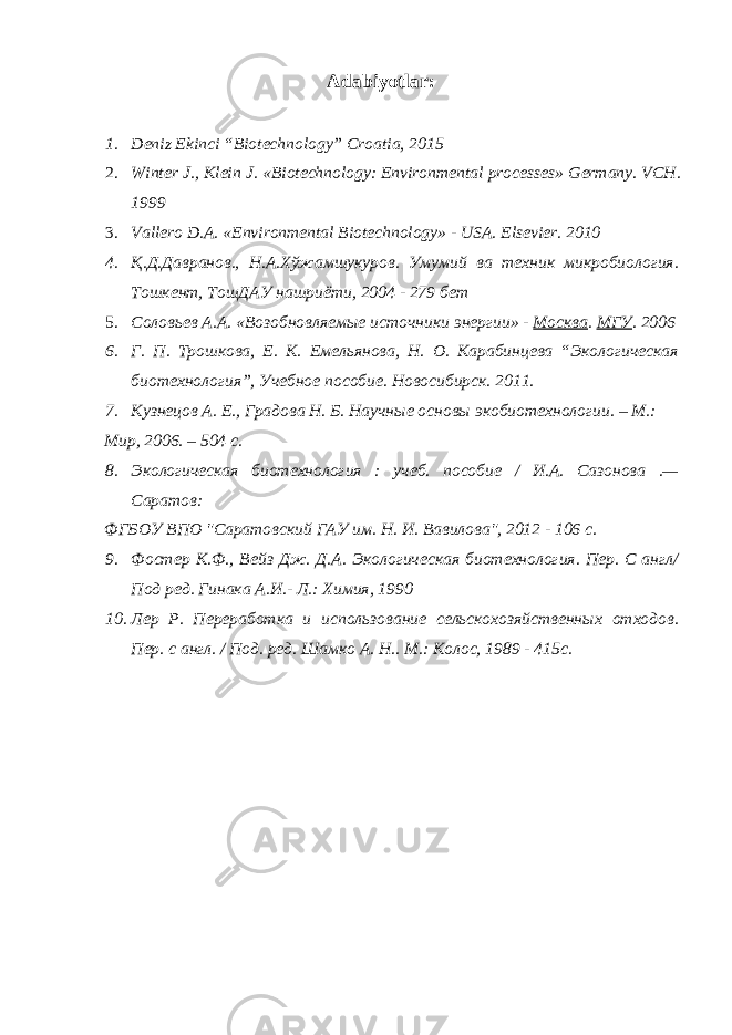 Adabiyotlar : 1. Deniz Ekinci “Biotechnology” Croatia, 2015 2. Winter J., Klein J. «Biotechnology: Environmental processes» Germany. VCH. 1999 3. Vallero D.A. «Environmental Biotechnology» - USA. Elsevier. 2010 4. Қ.Д.Давранов., Н.А.Хўжамшукуров. Умумий ва техник микробиология. Тошкент, ТошДАУ нашриёти, 2004 - 279 бет 5. Соловьев А.А. «Возобновляемые источники энергии» - Москва . МГУ . 2006 6. Г. П. Трошкова, Е. К. Емельянова, Н. О. Карабинцева “Экологическая биотехнология”, Учебное пособие. Новосибирск. 2011. 7. Кузнецов А. Е., Градова Н. Б. Научные основы экобиотехнологии. – М.: Мир, 2006. – 504 с. 8. Экологическая биотехнология : учеб. пособие / И.А. Сазонова .— Саратов: ФГБОУ ВПО &#34;Саратовский ГАУ им. Н. И. Вавилова&#34;, 2012 - 106 с. 9. Фостер К.Ф., Вейз Дж. Д.А. Экологическая биотехнология. Пер. С англ/ Под ред. Гинака А.И.- Л.: Химия, 1990 10. Лер Р. Переработка и использование сельскохозяйственных отходов. Пер. с англ. / Под. ред. Шамко А. Н.. М.: Колос, 1989 - 415с. 