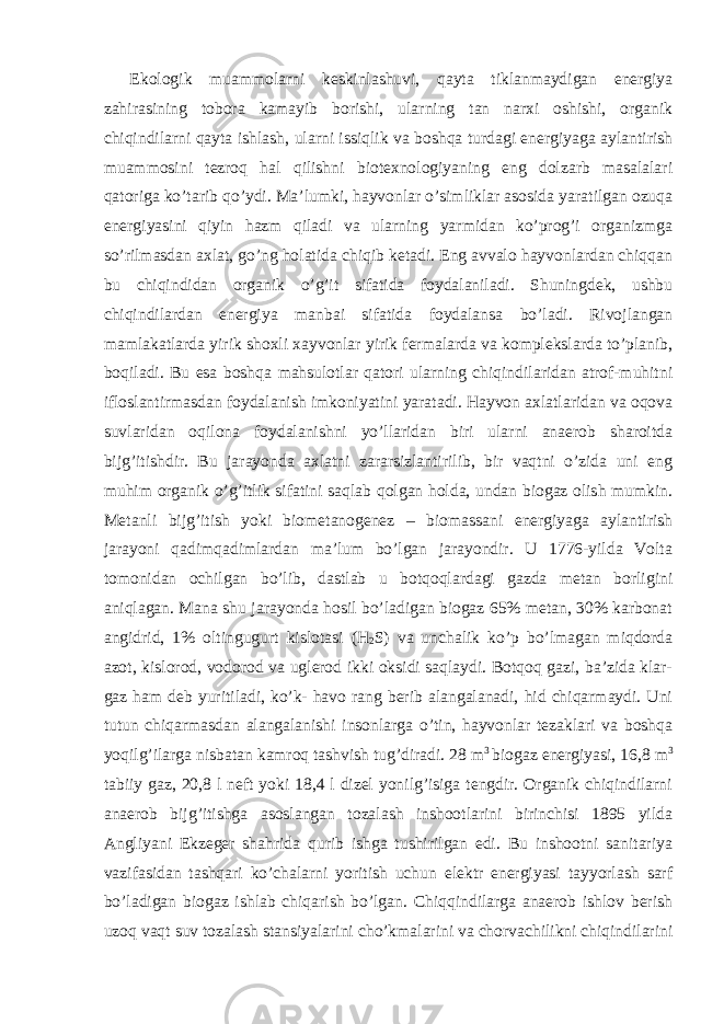 Ekologik muammolarni keskinlashuvi, qayta tiklanmaydigan energiya zahirasining tobora kamayib borishi, ularning tan narxi oshishi, organik chiqindilarni qayta ishlash, ularni issiqlik va boshqa turdagi energiyaga aylantirish muammosini tezroq hal qilishni biotexnologiyaning eng dolzarb masalalari qatoriga ko’tarib qo’ydi. Ma’lumki, hayvonlar o’simliklar asosida yaratilgan ozuqa energiyasini qiyin hazm qiladi va ularning yarmidan ko’prog’i organizmga so’rilmasdan axlat, go’ng holatida chiqib ketadi. Eng avvalo hayvonlardan chiqqan bu chiqindidan organik o’g’it sifatida foydalaniladi. Shuningdek, ushbu chiqindilardan energiya manbai sifatida foydalansa bo’ladi. Rivojlangan mamlakatlarda yirik shoxli xayvonlar yirik fermalarda va komplekslarda to’planib, boqiladi. Bu esa boshqa mahsulotlar qatori ularning chiqindilaridan atrof-muhitni ifloslantirmasdan foydalanish imkoniyatini yaratadi. Hayvon axlatlaridan va oqova suvlaridan oqilona foydalanishni yo’llaridan biri ularni anaerob sharoitda bijg’itishdir. Bu jarayonda axlatni zararsizlantirilib, bir vaqtni o’zida uni eng muhim organik o’g’itlik sifatini saqlab qolgan holda, undan biogaz olish mumkin. Metanli bijg’itish yoki biometanogenez – biomassani energiyaga aylantirish jarayoni qadimqadimlardan ma’lum bo’lgan jarayondir. U 1776-yilda Volta tomonidan ochilgan bo’lib, dastlab u botqoqlardagi gazda metan borligini aniqlagan. Mana shu jarayonda hosil bo’ladigan biogaz 65% metan, 30% karbonat angidrid, 1% oltingugurt kislotasi (H 2 S) va unchalik ko’p bo’lmagan miqdorda azot, kislorod, vodorod va uglerod ikki oksidi saqlaydi. Botqoq gazi, ba’zida klar- gaz ham deb yuritiladi, ko’k- havo rang berib alangalanadi, hid chiqarmaydi. Uni tutun chiqarmasdan alangalanishi insonlarga o’tin, hayvonlar tezaklari va boshqa yoqilg’ilarga nisbatan kamroq tashvish tug’diradi. 28 m 3 biogaz energiyasi, 16,8 m 3 tabiiy gaz, 20,8 l neft yoki 18,4 l dizel yonilg’isiga tengdir. Organik chiqindilarni anaerob bijg’itishga asoslangan tozalash inshootlarini birinchisi 1895 yilda Angliyani Ekzeger shahrida qurib ishga tushirilgan edi. Bu inshootni sanitariya vazifasidan tashqari ko’chalarni yoritish uchun elektr energiyasi tayyorlash sarf bo’ladigan biogaz ishlab chiqarish bo’lgan. Chiqqindilarga anaerob ishlov berish uzoq vaqt suv tozalash stansiyalarini cho’kmalarini va chorvachilikni chiqindilarini 