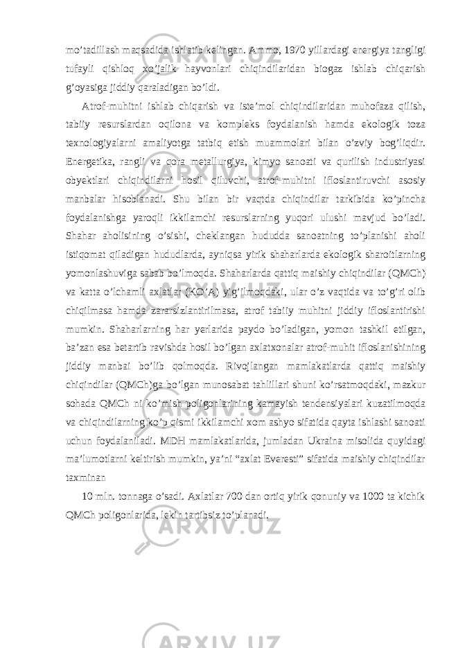 mo’tadillash maqsadida ishlatib kelingan. Ammo, 1970 yillardagi energiya tangligi tufayli qishloq xo’jalik hayvonlari chiqindilaridan biogaz ishlab chiqarish g’oyasiga jiddiy qaraladigan bo’ldi. Atrof-muhitni ishlab chiqarish va iste’mol chiqindilaridan muhofaza qilish, tabiiy resurslardan oqilona va kompleks foydalanish hamda ekologik toza texnologiyalarni amaliyotga tatbiq etish muammolari bilan o’zviy bog’liqdir. Energetika, rangli va qora metallurgiya, kimyo sanoati va qurilish industriyasi obyektlari chiqindilarni hosil qiluvchi, atrof-muhitni ifloslantiruvchi asosiy manbalar hisoblanadi. Shu bilan bir vaqtda chiqindilar tarkibida ko’pincha foydalanishga yaroqli ikkilamchi resurslarning yuqori ulushi mavjud bo’ladi. Shahar aholisining o’sishi, cheklangan hududda sanoatning to’planishi aholi istiqomat qiladigan hududlarda, ayniqsa yirik shaharlarda ekologik sharoitlarning yomonlashuviga sabab bo’lmoqda. Shaharlarda qattiq maishiy chiqindilar (QMCh) va katta o’lchamli axlatlar (KO’A) yig’ilmoqdaki, ular o’z vaqtida va to’g’ri olib chiqilmasa hamda zararsizlantirilmasa, atrof tabiiy muhitni jiddiy ifloslantirishi mumkin. Shaharlarning har yerlarida paydo bo’ladigan, yomon tashkil etilgan, ba’zan esa betartib ravishda hosil bo’lgan axlatxonalar atrof-muhit ifloslanishining jiddiy manbai bo’lib qolmoqda. Rivojlangan mamlakatlarda qattiq maishiy chiqindilar (QMCh)ga bo’lgan munosabat tahlillari shuni ko’rsatmoqdaki, mazkur sohada QMCh ni ko’mish poligonlarining kamayish tendensiyalari kuzatilmoqda va chiqindilarning ko’p qismi ikkilamchi xom ashyo sifatida qayta ishlashi sanoati uchun foydalaniladi. MDH mamlakatlarida, jumladan Ukraina misolida quyidagi ma’lumotlarni keltirish mumkin, ya’ni “axlat Everesti” sifatida maishiy chiqindilar taxminan 10 mln. tonnaga o’sadi. Axlatlar 700 dan ortiq yirik qonuniy va 1000 ta kichik QMCh poligonlarida, lekin tartibsiz to’planadi. 