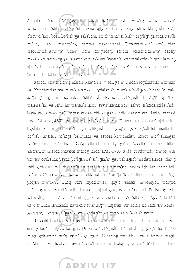 Amerikasining ba’zi joylarida sodir bo’lib turadi. Hozirgi zamon sanoat korxonalari ishlab chiqarish texnologiyasi har qanday sharoitda juda ko’p chiqindilarni hosil bo’lishiga sababchi, bu chiqindilar kishi sog’lig’iga juda xavfli bo’lib, tashqi muhitning hamma obyektlarini ifloslantiruvchi omillardan hisoblanadi.Shuning uchun ham dunyodagi sanoat korxonalarining asosiy masalalari texnologiya jarayonlarini takomillashtirib, korxonalarda chiqindilarning ajralishini kamaytirishdir ya’ni isrofgarchilikka yo’l qo’ymasdan chora – tadbirlarini ishlab chiqish va hokazolar. Sanoat korxona chiqindilari ikkiga bo’linadi, ya’ni biridan foydalanish mumkin va ikkinchisidan esa mumkin emas. Foydalanish mumkin bo’lgan chiqindilar xalq xo’jaligining turli sohasida ishlatiladi. Korxona chiqindilari o’g’it, qurilish materiallari va ba’zi bir mahsulotlarni tayyorlashda xom ashyo sifatida ishlatiladi. Masalan, kimyo, neft sanoatlaridan chiqadigan qoldiq qatlamlarni 1mln. tonnasi qayta ishlansa, 4300 tonna kobalt olinishi mumkin. Dunyo mamlakatlari tajribasida foydalanish mumkin bo’lmagan chiqindilarni yoqish yoki qizdirish usullarini qo’llab zararsiz holatga keltiriladi va sanoat korxonalari uchun mo’ljallangan poligonlarda ko’miladi. Chiqindilarni termik, ya’ni issiqlik usullari bilan zararsizlantirishda maxsus o’chog’larda 1000-1200 S da kuydiriladi, ammo ular yonishi oqibatida paydo bo’lgan zaharli gazlar gaz ushlagich moslamalarda, chang ushlagich qurilmalarida tutib qolinadi, bunda atmosfera havosi ifloslanishdan holi bo’ladi. Goho sanoat korxona chiqindilarini xo’jalik axlatlari bilan ham birga yoqish mumkin. Uzoq vaqt foydalanish, qayta ishlash imkoniyati mavjud bo’lmagan sanoat chiqindilari maxsus ajratilgan joyda to’planadi. Poligonga olib kelinadigan har bir chiqindining pasporti, texnik xarakteristikasi, miqdori, tarkibi va ular bilan ishlashda texnika xavfsizligini bajarish yo’riqlari ko’rsatilishi kerak. Ayniqsa, ular qizdirilganda, yoqqanda ehtiyot choralarini ko’rish zarur. Respublikamizning ko’pgina sanoat shaharlari chetlarida chiqindilardan iborat sun’iy tog’lar paydo bo’lgan. Bu sanoat chiqindilari 1 mlrd t ga yaqin bo’lib, 10 ming gektardan ortiq yerni egallagan. Ularning tarkibida nodir hamda rangli ma’danlar va boshqa foydali qazilmalardan tashqari, zaharli birikmalar ham 