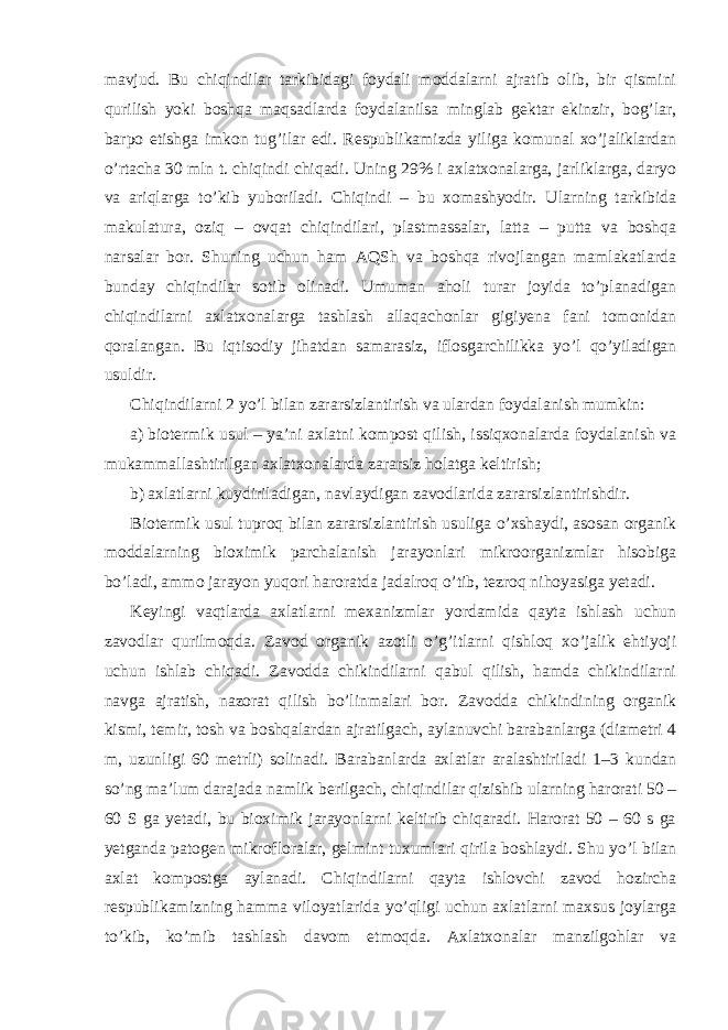 mavjud. Bu chiqindilar tarkibidagi foydali moddalarni ajratib olib, bir qismini qurilish yoki boshqa maqsadlarda foydalanilsa minglab gektar ekinzir, bog’lar, barpo etishga imkon tug’ilar edi. Respublikamizda yiliga komunal xo’jaliklardan o’rtacha 30 mln t. chiqindi chiqadi. Uning 29% i axlatxonalarga, jarliklarga, daryo va ariqlarga to’kib yuboriladi. Chiqindi – bu xomashyodir. Ularning tarkibida makulatura, oziq – ovqat chiqindilari, plastmassalar, latta – putta va boshqa narsalar bor. Shuning uchun ham AQSh va boshqa rivojlangan mamlakatlarda bunday chiqindilar sotib olinadi. Umuman aholi turar joyida to’planadigan chiqindilarni axlatxonalarga tashlash allaqachonlar gigiyena fani tomonidan qoralangan. Bu iqtisodiy jihatdan samarasiz, iflosgarchilikka yo’l qo’yiladigan usuldir. Chiqindilarni 2 yo’l bilan zararsizlantirish va ulardan foydalanish mumkin: a) biotermik usul – ya’ni axlatni kompost qilish, issiqxonalarda foydalanish va mukammallashtirilgan axlatxonalarda zararsiz holatga keltirish; b) axlatlarni kuydiriladigan, navlaydigan zavodlarida zararsizlantirishdir. Biotermik usul tuproq bilan zararsizlantirish usuliga o’xshaydi, asosan organik moddalarning bioximik parchalanish jarayonlari mikroorganizmlar hisobiga bo’ladi, ammo jarayon yuqori haroratda jadalroq o’tib, tezroq nihoyasiga yetadi. Keyingi vaqtlarda axlatlarni mexanizmlar yordamida qayta ishlash uchun zavodlar qurilmoqda. Zavod organik azotli o’g’itlarni qishloq xo’jalik ehtiyoji uchun ishlab chiqadi. Zavodda chikindilarni qabul qilish, hamda chikindilarni navga ajratish, nazorat qilish bo’linmalari bor. Zavodda chikindining organik kismi, temir, tosh va boshqalardan ajratilgach, aylanuvchi barabanlarga (diametri 4 m, uzunligi 60 metrli) solinadi. Barabanlarda axlatlar aralashtiriladi 1–3 kundan so’ng ma’lum darajada namlik berilgach, chiqindilar qizishib ularning harorati 50 – 60 S ga yetadi, bu bioximik jarayonlarni keltirib chiqaradi. Harorat 50 – 60 s ga yetganda patogen mikrofloralar, gelmint tuxumlari qirila boshlaydi. Shu yo’l bilan axlat kompostga aylanadi. Chiqindilarni qayta ishlovchi zavod hozircha respublikamizning hamma viloyatlarida yo’qligi uchun axlatlarni maxsus joylarga to’kib, ko’mib tashlash davom etmoqda. Axlatxonalar manzilgohlar va 