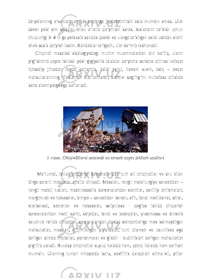 daryolarning o’zanlari, ariqlar yaqiniga joylashtirilishi aslo mumkin emas. Ular devor yoki sim setkalar bilan o’ralib qo’yilishi kerak. Axlatlarni to’kish uchun chuqurligi 3- 4 m ga yetkazib xandak qazish va ularga to’kilgan axlat ustidan xlorli ohak sepib qo’yish lozim. Xandaklar to’lgach, ular ko’mib tashlanadi. Chiqindi masalasi ekologiyadagi muhim muammolardan biri bo’lib, ularni yig’ishtirib qayta ishlash yoki gigiyenik talablar bo’yicha sarishta qilinsa nafaqat iqtisodiy jihatdan foyda ko’ramiz, balki yerni, havoni suvni, oziq – ovqat mahsulotlarining ifloslanishi oldi olinardi, kishilar sog’lig’ini muhofaza qilishda katta ahamiyatga ega bo’lar edi. 1-rasm. Chiqindilarni mexanik va termik qayta ishlash usullari Ma’lumki, ishlab chiqarish korxonalaridan turli xil chiqindilar va shu bilan birga zararli moddalar ajralib chiqadi. Masalan, rangli metallurgiya sanoatidan – rangli metall tuzlari, mashinasozlik korxonalaridan-sianitlar, berilliy birikmalari, margimush va hokazolar, kimyo – sanoatidan benzin, efir, fenol metilakriat, stirol, xlorbenzol, katronlar va hokazolar, sellyuloza - qog’oz ishlab chiqarish korxonalaridan metil spirti, skipidar, fenol va boshqalar, plastmassa va sintetik kauchuk ishlab chiqarish korxonalaridan davlat standartlariga mos kelmaydigan mahsulotlar, masalan, g’ijimlangan plyonkalar, turli diametr va uzunlikka ega bo’lgan sirtida tirqishlar, yorishmalar va g’adir - budirliklari bo’lgan mahsulotlar yig’ilib qoladi. Bunday chiqindilar suyuq holatda ham, qattiq holatda ham bo’lishi mumkin. Ularning turlari nihoyatda ko’p, xavflilik darajalari xilma-xil, yillar 