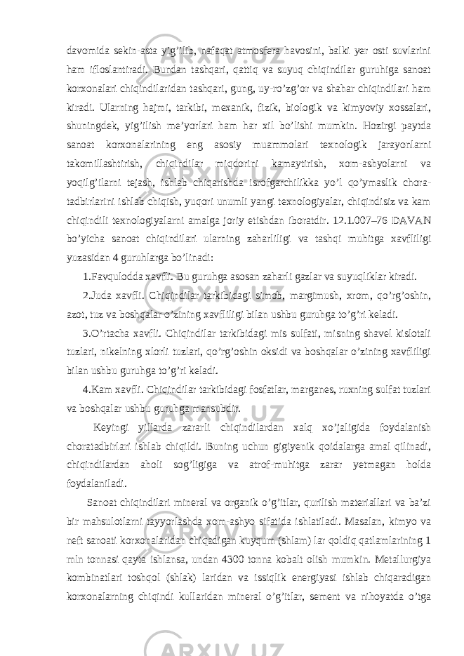 davomida sekin-asta yig’ilib, nafaqat atmosfera havosini, balki yer osti suvlarini ham ifloslantiradi. Bundan tashqari, qattiq va suyuq chiqindilar guruhiga sanoat korxonalari chiqindilaridan tashqari, gung, uy-ro’zg’or va shahar chiqindilari ham kiradi. Ularning hajmi, tarkibi, mexanik, fizik, biologik va kimyoviy xossalari, shuningdek, yig’ilish me’yorlari ham har xil bo’lishi mumkin. Hozirgi paytda sanoat korxonalarining eng asosiy muammolari texnologik jarayonlarni takomillashtirish, chiqindilar miqdorini kamaytirish, xom-ashyolarni va yoqilg’ilarni tejash, ishlab chiqarishda isrofgarchilikka yo’l qo’ymaslik chora- tadbirlarini ishlab chiqish, yuqori unumli yangi texnologiyalar, chiqindisiz va kam chiqindili texnologiyalarni amalga joriy etishdan iboratdir. 12.1.007–76 DAVAN bo’yicha sanoat chiqindilari ularning zaharliligi va tashqi muhitga xavfliligi yuzasidan 4 guruhlarga bo’linadi: 1.Favqulodda xavfli. Bu guruhga asosan zaharli gazlar va suyuqliklar kiradi. 2.Juda xavfli. Chiqindilar tarkibidagi simob, margimush, xrom, qo’rg’oshin, azot, tuz va boshqalar o’zining xavfliligi bilan ushbu guruhga to’g’ri keladi. 3.O’rtacha xavfli. Chiqindilar tarkibidagi mis sulfati, misning shavel kislotali tuzlari, nikelning xlorli tuzlari, qo’rg’oshin oksidi va boshqalar o’zining xavfliligi bilan ushbu guruhga to’g’ri keladi. 4.Kam xavfli. Chiqindilar tarkibidagi fosfatlar, marganes, ruxning sulfat tuzlari va boshqalar ushbu guruhga mansubdir. Keyingi yillarda zararli chiqindilardan xalq xo’jaligida foydalanish choratadbirlari ishlab chiqildi. Buning uchun gigiyenik qoidalarga amal qilinadi, chiqindilardan aholi sog’ligiga va atrof-muhitga zarar yetmagan holda foydalaniladi. Sanoat chiqindilari mineral va organik o’g’itlar, qurilish materiallari va ba’zi bir mahsulotlarni tayyorlashda xom-ashyo sifatida ishlatiladi. Masalan, kimyo va neft sanoati korxonalaridan chiqadigan kuyqum (shlam) lar qoldiq qatlamlarining 1 mln tonnasi qayta ishlansa, undan 4300 tonna kobalt olish mumkin. Metallurgiya kombinatlari toshqol (shlak) laridan va issiqlik energiyasi ishlab chiqaradigan korxonalarning chiqindi kullaridan mineral o’g’itlar, sement va nihoyatda o’tga 