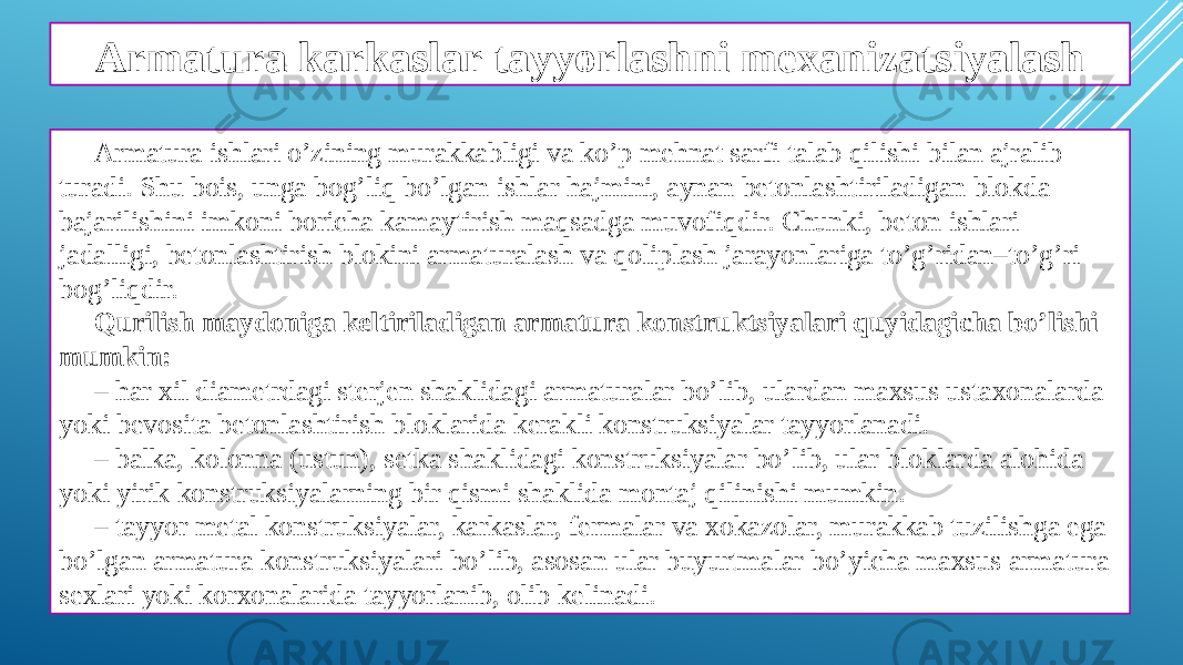 Armatura karkaslar tayyorlashni mexanizatsiyalash Armatura ishlari o’zining murakkabligi va ko’p mehnat sarfi talab qilishi bilan ajralib turadi. Shu bois, unga bog’liq bo’lgan ishlar hajmini, aynan betonlashtiriladigan blokda bajarilishini imkoni boricha kamaytirish maqsadga muvofiqdir. Chunki, beton ishlari jadalligi, betonlashtirish blokini armaturalash va qoliplash jarayonlariga to’g’ridan–to’g’ri bog’liqdir. Qurilish maydoniga keltiriladigan armatura konstruktsiyalari quyidagicha bo’lishi mumkin: – har xil diametrdagi sterjen shaklidagi armaturalar bo’lib, ulardan maxsus ustaxonalarda yoki bevosita betonlashtirish bloklarida kerakli konstruksiyalar tayyorlanadi. – balka, kolonna (ustun), setka shaklidagi konstruksiyalar bo’lib, ular bloklarda alohida yoki yirik konstruksiyalarning bir qismi shaklida montaj qilinishi mumkin. – tayyor metal konstruksiyalar, karkaslar, fermalar va xokazolar, murakkab tuzilishga ega bo’lgan armatura konstruksiyalari bo’lib, asosan ular buyurtmalar bo’yicha maxsus armatura sexlari yoki korxonalarida tayyorlanib, olib kelinadi. 