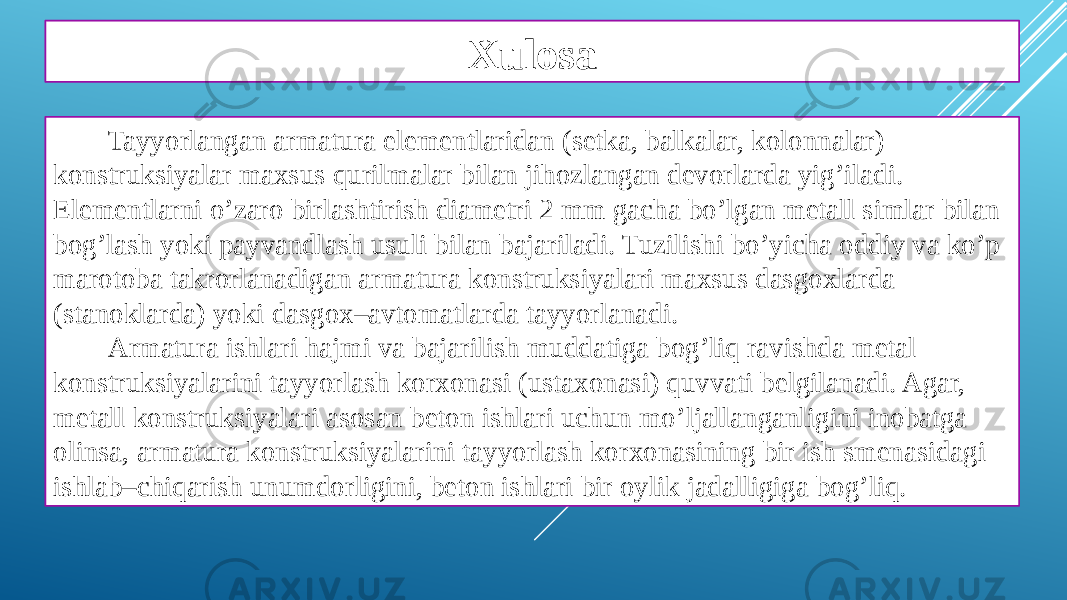 Xulosa Tayyorlangan armatura elementlaridan (setka, balkalar, kolonnalar) konstruksiyalar maxsus qurilmalar bilan jihozlangan devorlarda yig’iladi. Elementlarni o’zaro birlashtirish diametri 2 mm gacha bo’lgan metall simlar bilan bog’lash yoki payvandlash usuli bilan bajariladi. Tuzilishi bo’yicha oddiy va ko’p marotoba takrorlanadigan armatura konstruksiyalari maxsus dasgoxlarda (stanoklarda) yoki dasgox–avtomatlarda tayyorlanadi. Armatura ishlari hajmi va bajarilish muddatiga bog’liq ravishda metal konstruksiyalarini tayyorlash korxonasi (ustaxonasi) quvvati belgilanadi. Agar, metall konstruksiyalari asosan beton ishlari uchun mo’ljallanganligini inobatga olinsa, armatura konstruksiyalarini tayyorlash korxonasining bir ish smenasidagi ishlab–chiqarish unumdorligini, beton ishlari bir oylik jadalligiga bog’liq. 