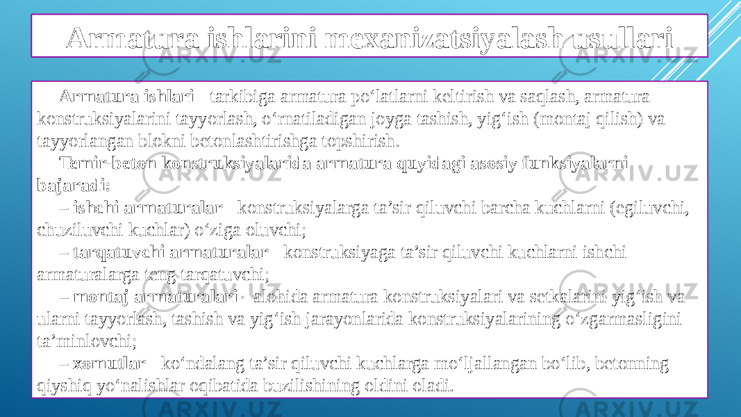 Armatura ishlarining ahamiyati Armatura ishlari - tarkibiga armatura po‘latlarni keltirish va saqlash, armatura konstruksiyalarini tayyorlash, o‘rnatiladigan joyga tashish, yig‘ish (montaj qilish) va tayyorlangan blokni betonlashtirishga topshirish. Temir-beton konstruksiyalarida armatura quyidagi asosiy funksiyalarni bajaradi: – ishchi armaturalar - konstruksiyalarga ta’sir qiluvchi barcha kuchlarni (egiluvchi, chuziluvchi kuchlar) o‘ziga oluvchi; – tarqatuvchi armaturalar - konstruksiyaga ta’sir qiluvchi kuchlarni ishchi armaturalarga teng tarqatuvchi; – montaj armaturalari - alohida armatura konstruksiyalari va setkalarini yig‘ish va ularni tayyorlash, tashish va yig‘ish jarayonlarida konstruksiyalarining o‘zgarmasligini ta’minlovchi; – xomutlar - ko‘ndalang ta’sir qiluvchi kuchlarga mo‘ljallangan bo‘lib, betonning qiyshiq yo‘nalishlar oqibatida buzilishining oldini oladi. Armatura ishlarini mexanizatsiyalash usullari 