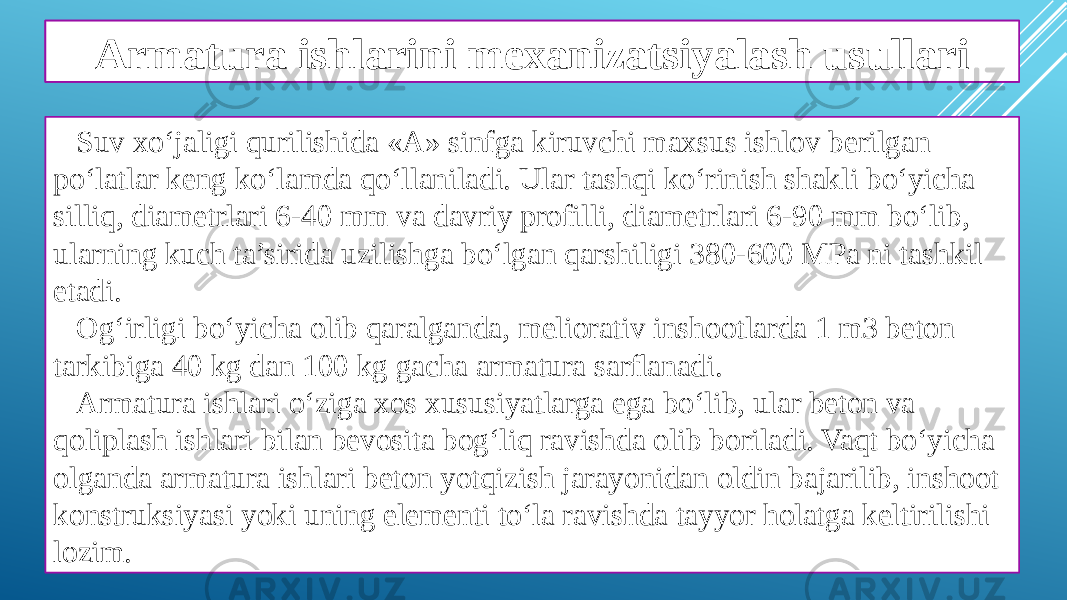 Armatura ishlarining ahamiyati Suv xo‘jaligi qurilishida «A» sinfga kiruvchi maxsus ishlov berilgan po‘latlar keng ko‘lamda qo‘llaniladi. Ular tashqi ko‘rinish shakli bo‘yicha silliq, diametrlari 6-40 mm va davriy profilli, diametrlari 6-90 mm bo‘lib, ularning kuch ta’sirida uzilishga bo‘lgan qarshiligi 380-600 MPa ni tashkil etadi. Og‘irligi bo‘yicha olib qaralganda, meliorativ inshootlarda 1 m3 beton tarkibiga 40 kg dan 100 kg gacha armatura sarﬂanadi. Armatura ishlari o‘ziga xos xususiyatlarga ega bo‘lib, ular beton va qoliplash ishlari bilan bevosita bog‘liq ravishda olib boriladi. Vaqt bo‘yicha olganda armatura ishlari beton yotqizish jarayonidan oldin bajarilib, inshoot konstruksiyasi yoki uning elementi to‘la ravishda tayyor holatga keltirilishi lozim. Armatura ishlarini mexanizatsiyalash usullari 