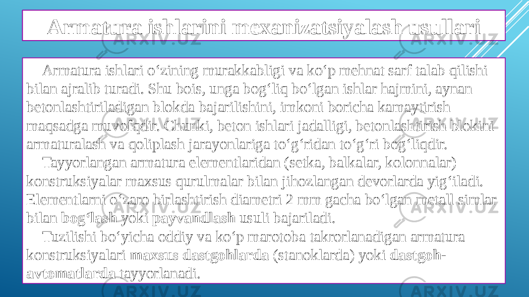 Armatura ishlarini mexanizatsiyalash Armatura ishlari o‘zining murakkabligi va ko‘p mehnat sarf talab qilishi bilan ajralib turadi. Shu bois, unga bog‘liq bo‘lgan ishlar hajmini, aynan betonlashtiriladigan blokda bajarilishini, imkoni boricha kamaytirish maqsadga muvofqdir. Chunki, beton ishlari jadalligi, betonlashtirish blokini armaturalash va qoliplash jarayonlariga to‘g‘ridan to‘g‘ri bog‘liqdir. Tayyorlangan armatura elementlaridan (setka, balkalar, kolonnalar) konstruksiyalar maxsus qurulmalar bilan jihozlangan devorlarda yig‘iladi. Elementlarni o‘zaro birlashtirish diametri 2 mm gacha bo‘lgan metall simlar bilan bog‘lash yoki payvandlash usuli bajariladi. Tuzilishi bo‘yicha oddiy va ko‘p marotoba takrorlanadigan armatura konstruksiyalari maxsus dastgohlarda (stanoklarda) yoki dastgoh- avtomatlarda tayyorlanadi.Armatura ishlarini mexanizatsiyalash usullari 