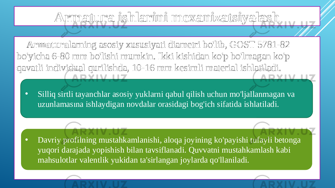 Armatura ishlarini mexanizatsiyalash Armatura larning asosiy xususiyati diametri bo&#39;lib, GOST 5781-82 bo&#39;yicha 6-80 mm bo&#39;lishi mumkin. Ikki kishidan ko&#39;p bo&#39;lmagan ko&#39;p qavatli individual qurilishda, 10-16 mm kesimli material ishlatiladi. • Silliq sirtli tayanchlar asosiy yuklarni qabul qilish uchun mo&#39;ljallanmagan va uzunlamasına ishlaydigan novdalar orasidagi bog&#39;ich sifatida ishlatiladi. • Davriy profilning mustahkamlanishi, aloqa joyining ko&#39;payishi tufayli betonga yuqori darajada yopishish bilan tavsiflanadi. Quvvatni mustahkamlash kabi mahsulotlar valentlik yukidan ta&#39;sirlangan joylarda qo&#39;llaniladi. 