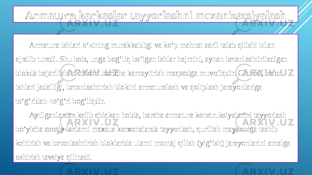 Armatura karkaslar tayyorlashni mexanizatsiyalash Armatura ishlari o’zining murakkabligi va ko’p mehnat sarfi talab qilishi bilan ajralib turadi. Shu bois, unga bog’liq bo’lgan ishlar hajmini, aynan betonlashtiriladigan blokda bajarilishini imkoni boricha kamaytirish maqsadga muvofiqdir. Chunki, beton ishlari jadalligi, betonlashtirish blokini armaturalash va qoliplash jarayonlariga to’g’ridan–to’g’ri bog’liqdir. Aytilganlardan kelib chiqkan holda, barcha armatura konstruksiyalarini tayyorlash bo’yicha asosiy ishlarni maxsus korxonalarda tayyorlash, qurilish maydoniga tashib keltirish va betonlashtirish bloklarida ularni montaj qilish (yig’ish) jarayonlarini amalga oshirish tavsiya qilinadi. 