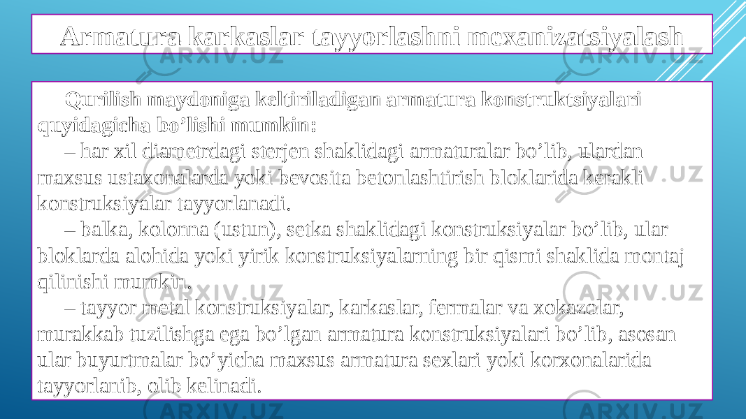 Armatura karkaslar tayyorlashni mexanizatsiyalash Qurilish maydoniga keltiriladigan armatura konstruktsiyalari quyidagicha bo’lishi mumkin: – har xil diametrdagi sterjen shaklidagi armaturalar bo’lib, ulardan maxsus ustaxonalarda yoki bevosita betonlashtirish bloklarida kerakli konstruksiyalar tayyorlanadi. – balka, kolonna (ustun), setka shaklidagi konstruksiyalar bo’lib, ular bloklarda alohida yoki yirik konstruksiyalarning bir qismi shaklida montaj qilinishi mumkin. – tayyor metal konstruksiyalar, karkaslar, fermalar va xokazolar, murakkab tuzilishga ega bo’lgan armatura konstruksiyalari bo’lib, asosan ular buyurtmalar bo’yicha maxsus armatura sexlari yoki korxonalarida tayyorlanib, olib kelinadi. 