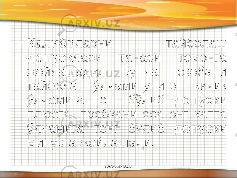 • Калибр ларни тайёрлаш допуск лари танаси томонга жойлашади. Бунда скобани тайёрлаш ўлчами уни энг кичик ўлчамига тенг бўлиб допуск и плюсга, пробкани эса энг катта ўлчамига тенг бўлиб допуск и минусга жойлашади. www.arxiv.uz 