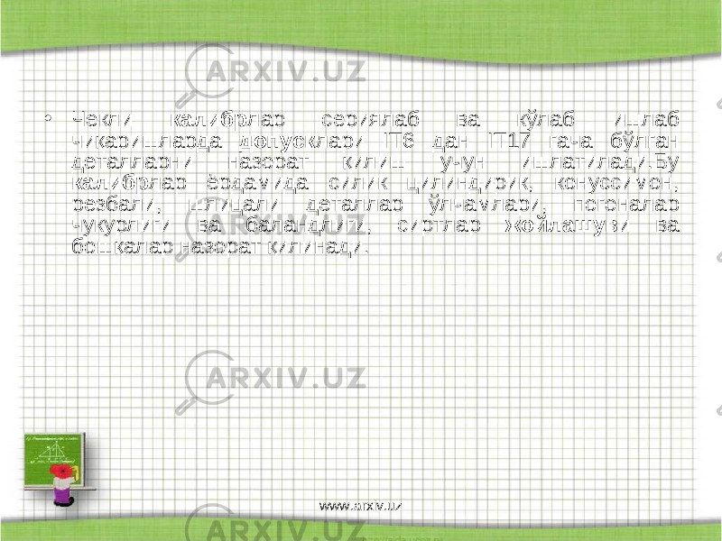 • Чекли калибр лар сериялаб ва кўлаб ишлаб чиқаришларда допуск лари I Т6 дан I Т17 гача бўлган деталларни назорат қилиш учун ишлатилади.Бу калибр лар ёрдамида силик цилиндирик, конуссимон, резбали, шлицали деталлар ўлчамлари, погоналар чукурлиги ва баландлиги, сиртлар жойлашув и ва бошқалар назорат қилинади. www.arxiv.uz 