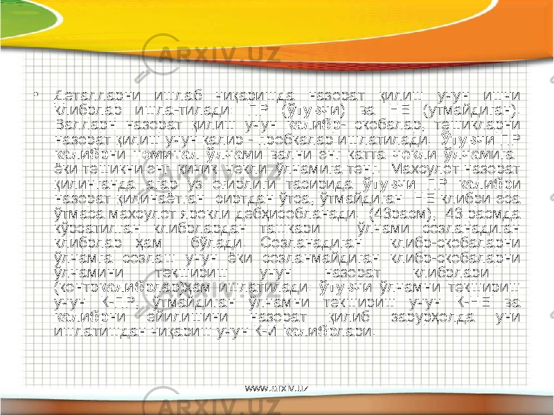 • Деталларни ишлаб чиқаришда назорат қилиш учун ишчи клибрлар ишла-тилади: ПР ( ўтувчи ) ва НЕ (утмайдиган). Валларн назорат қилиш учун калибр - скобалар, тешикларни назорат қилиш учун калир - пробкалар ишлатилади. Ўтувчи ПР калибр ни номинал ўлчам и вални энг катта чекли ўлчам ига ёки тешикни энг кичик чекли ўлчамига тенг. Махсулот назорат қилинганда агар уз оғирлиги тасирида ўтувчи ПР калибр и назорат қилинаётган сиртдан ўтса, ўтмайдиган НЕ клибри эса ўтмаса махсулот ярокли дебҳисобланади. (43расм), 43 расмда кўрсатилган клибрлардан ташкари ўлчами созланадиган клибрлар ҳам бўлади. Созланадиган клибр-скобаларни ўлчамга созлаш учун ёки созланмайдиган клибр-скобаларни ўлчамини текшириш учун назорат клибрлари (контр калибр лар)ҳам ишлатилади: ўтувчи ўлчамни текшириш учун К-ПР, ўтмайдиган ўлчамни текшириш учун К-НЕ ва калибр ни ейилишини назорат қилиб зарурҳолда уни ишлатишдан чиқариш учун К-И калибр лари. www.arxiv.uz 