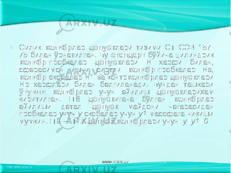 • Силик калибр лар допуск лари тизими СТ СЭВ 157- 75 билан ўрнатилган. Бу стандарт бўйича цилиндрик калибр -пробкалар допуск лари Н харфи билан, сферасимон ишчи сиртли калибр -пробкалар Н s , калибр -скобалар Н1 ва контр калибр лар допуск лари Нр харфлари билан белгиланади. Бундан ташкари ўтувчи калибр лар учун ейилиш допуск лариҳам киритилган. I Т8 допуск игача бўлган калибр лар ейилиши детал допуск майдони чегарасидан пробкалар учун у скобалар учун y 1 масофага чиқиши мумкин. IT 9 – IT 17 допуск калибр лари учун y = y 1=0 www.arxiv.uz 