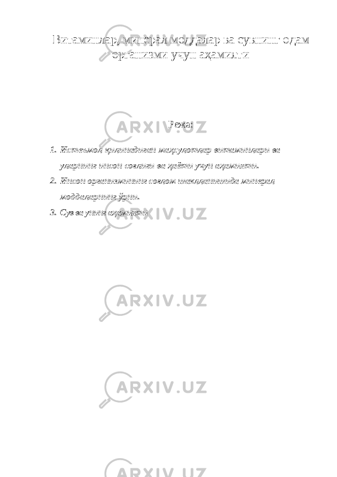 Витаминлар, минерал моддалар ва сувнинг одам организми учун аҳамияти Режа: 1. Истеъмол қилинадиган маҳсулотлар витаминлари ва уларнинг инсон соғлиги ва ҳаёти учун аҳамияти . 2. Инсон организмининг соғлом шаклланишида минерал моддаларнинг ўрни. 3. Сув ва унинг аҳамияти 