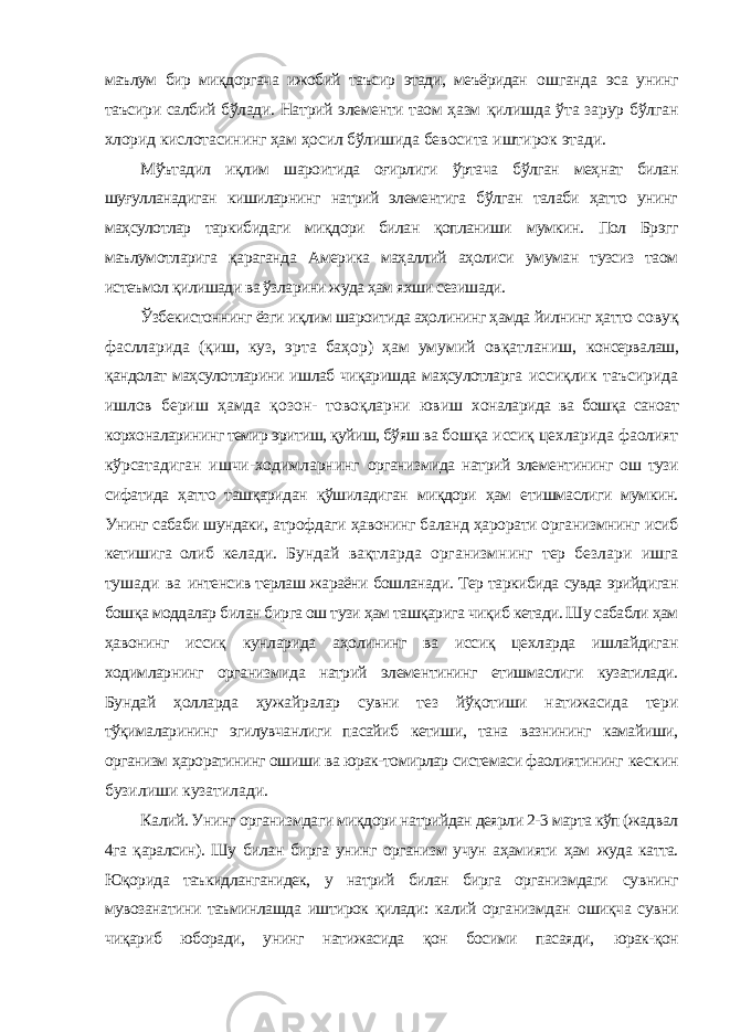 маълум бир миқдоргача ижобий таъсир этади, меъёридан ошганда эса унинг таъсири салбий бўлади. Натрий элементи таом ҳазм қилишда ўта зарур бўлган хлорид кислотасининг ҳам ҳосил бўлишида бевосита иштирок этади. Мўътадил иқлим шароитида оғирлиги ўртача бўлган меҳнат билан шуғулланадиган кишиларнинг натрий элементига бўлган талаби ҳатто унинг маҳсулотлар таркибидаги миқдори билан қопланиши мумкин. Пол Брэгг маълумотларига қараганда Америка маҳаллий аҳолиси умуман тузсиз таом истеъмол қилишади ва ўзларини жуда ҳам яхши сезишади. Ўзбекистоннинг ёзги иқлим шароитида аҳолининг ҳамда йилнинг ҳатто совуқ фаслларида (қиш, куз, эрта баҳор) ҳам умумий овқатланиш, консервалаш, қандолат маҳсулотларини ишлаб чиқаришда маҳсулотларга иссиқлик таъсирида ишлов бериш ҳамда қозон- товоқларни ювиш хоналарида ва бошқа саноат корхоналарининг темир эритиш, қуйиш, бўяш ва бошқа иссиқ цехларида фаолият кўрсатадиган ишчи-ходимларнинг организмида натрий элементининг ош тузи сифатида ҳатто ташқаридан қўшиладиган миқдори ҳам етишмаслиги мумкин. Унинг сабаби шундаки, атрофдаги ҳавонинг баланд ҳарорати организмнинг исиб кетишига олиб келади. Бундай вақтларда организмнинг тер безлари ишга тушади ва интенсив терлаш жараёни бошланади. Тер таркибида сувда эрийдиган бошқа моддалар билан бирга ош тузи ҳам ташқарига чиқиб кетади. Шу сабабли ҳам ҳавонинг иссиқ кунларида аҳолининг ва иссиқ цехларда ишлайдиган ходимларнинг организмида натрий элементининг етишмаслиги кузатилади. Бундай ҳолларда ҳужайралар сувни тез йўқотиши натижасида тери тўқималарининг эгилувчанлиги пасайиб кетиши, тана вазнининг камайиши, организм ҳароратининг ошиши ва юрак-томирлар системаси фаолиятининг кескин бузилиши кузатилади. Калий. Унинг организмдаги миқдори натрийдан деярли 2-3 марта кўп (жадвал 4га қаралсин). Шу билан бирга унинг организм учун аҳамияти ҳам жуда катта. Юқорида таъкидланганидек, у натрий билан бирга организмдаги сувнинг мувозанатини таъминлашда иштирок қилади: калий организмдан ошиқча сувни чиқариб юборади, унинг натижасида қон босими пасаяди, юрак-қон 