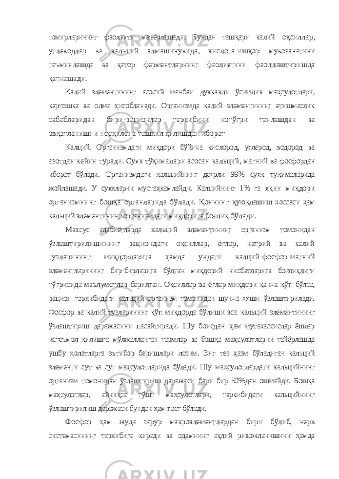 томирларининг фаолияти маъёрлашади. Бундан ташқари калий оқсиллар, углеводлар ва кальций алмашинувида, кислота-ишқор мувозанатини таъминлашда ва қатор ферментларнинг фаолиятини фаоллаштиришда қатнашади. Калий элементининг асосий манбаи дуккакли ўсимлик маҳсулотлари, картошка ва олма ҳисобланади. Организмда калий элементининг етишмаслик сабабларидан бири-рационлар таркибини нотўғри танлашдан ва овқатланишни нооқилона ташкил қилишдан иборат Калций. Организмдаги миқдори бўйича кислород, углерод, водород ва азотдан кейин туради. Суяк тўқималари асосан кальций, магний ва фосфордан иборат бўлади. Организмдаги кальцийнинг деярли 99% суяк туқималарида жойлашади. У суякларни мустаҳкамлайди. Калцийнинг 1% га яқин миқдори организмнинг бошқа органларида бўлади. Қоннинг қуюқлашиш хоссаси ҳам кальций элементининг организмдаги миқдорига боғлиқ бўлади. Махсус адабиётларда кальций элементининг организм томонидан ўзлаштирилишининг рациондаги оқсиллар, ёғлар, натрий ва калий тузларининг миқдорларига ҳамда ундаги калций-фосфор-магний элементларининг бир-бирларига бўлган миқдорий нисбатларига боғлиқлиги тўғрисида маълумотлар берилган. Оқсиллар ва ёғлар миқдори қанча кўп бўлса, рацион таркибидаги кальций организм томонидан шунча яхши ўзлаштирилади. Фосфор ва калий тузларининг кўп миқдорда бўлиши эса кальций элементининг ўзлаштириш даражасини пасайтиради. Шу боисдан ҳам мутахассислар ёшлар истеъмол қилишга мўлжалланган таомлар ва бошқа маҳсулотларни тайёрлашда ушбу ҳолатларга эътибор беришлари лозим. Энг тез ҳазм бўладиган кальций элементи сут ва сут маҳсулотларида бўлади. Шу маҳсулотлардаги кальцийнинг организм томонидан ўзлаштириш даражаси бари бир 50%дан ошмайди. Бошқа маҳсулотлар, айниқса гўшт маҳсулотлари, таркибидаги кальцийнинг ўзлаштирилиш даражаси бундан ҳам паст бўлади. Фосфор ҳам жуда зарур макроэлементлардан бири бўлиб, нерв системасининг таркибига киради ва одамнинг ақлий ривожланишини ҳамда 