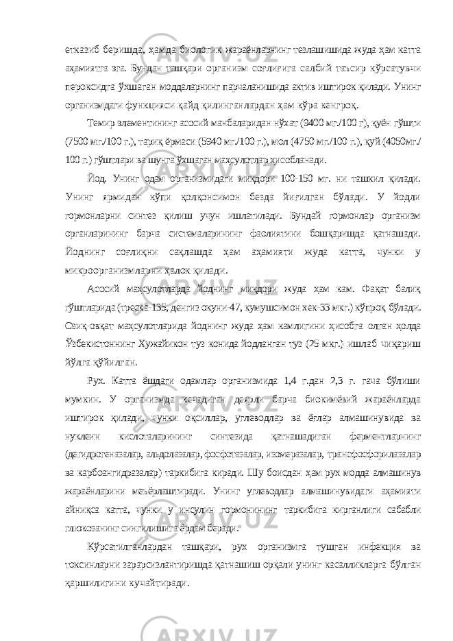 етказиб беришда, ҳамда биологик жараёнларнинг тезлашишида жуда ҳам катта аҳамиятга эга. Бундан ташқари организм соғлиғига салбий таъсир кўрсатувчи пероксидга ўхшаган моддаларнинг парчаланишида актив иштирок қилади. Унинг организмдаги функцияси қайд қилинганлардан ҳам кўра кенгроқ. Темир элементининг асосий манбаларидан нўхат (9400 мг./100 г), қуён гўшти (7500 мг./100 г.), тариқ ёрмаси (5940 мг./100 г.), мол (4750 мг./100 г.), қуй (4050мг./ 100 г.) гўштлари ва шунга ўхшаган маҳсулотлар ҳисобланади. Йод. Унинг одам организмидаги миқдори 100-150 мг. ни ташкил қилади. Унинг ярмидан кўпи қолқонсимон безда йиғилган бўлади. У йодли гормонларни синтез қилиш учун ишлатилади. Бундай гормонлар организм органларининг барча системаларининг фаолиятини бошқаришда қатнашади. Йоднинг соғлиқни сақлашда ҳам аҳамияти жуда катта, чунки у микроорганизмларни ҳалок қилади. Асосий маҳсулотларда йоднинг миқдори жуда ҳам кам. Фақат балиқ гўштларида (треска-135, денгиз окуни-47, кумушсимон хек-33 мкг.) кўпроқ бўлади. Озиқ-овқат маҳсулотларида йоднинг жуда ҳам камлигини ҳисобга олган ҳолда Ўзбекистоннинг Хужайикон туз конида йодланган туз (25 мкг.) ишлаб чиқариш йўлга қўйилган. Рух. Катта ёшдаги одамлар организмида 1,4 г.дан 2,3 г. гача бўлиши мумкин. У организмда кечадиган деярли барча биокимёвий жараёнларда иштирок қилади, чунки оқсиллар, углеводлар ва ёғлар алмашинувида ва нуклеин кислоталарининг синтезида қатнашадиган ферментларнинг (дегидрогеназалар, альдолазалар, фосфотазалар, изомеразалар, трансфосфорилазалар ва карбоангидразалар) таркибига киради. Шу боисдан ҳам рух модда алмашинув жараёнларини меъёрлаштиради. Унинг углеводлар алмашинувидаги аҳамияти айниқса катта, чунки у инсулин гормонининг таркибига кирганлиги сабабли глюкозанинг сингилишига ёрдам беради. Кўрсатилганлардан ташқари, рух организмга тушган инфекция ва токсинларни зарарсизлантиришда қатнашиш орқали унинг касалликларга бўлган қаршилигини кучайтиради. 