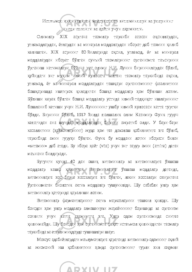 Истеъмол қилинадиган маҳсулотлар витаминлари ва уларнинг инсон соғлиги ва ҳаёти учун аҳамияти. Олимлар XIX асргача таомлар таркиби асосан оқсиллардан, углеводлардан, ёғлардан ва минерал моддалардан иборат деб тахмин қилиб келишган. XIX асрнинг 80-йилларида оқсил, углевод, ёғ ва минерал моддалардан иборат бўлган сунъий таомларнинг организмга таъсирини ўрганиш натижалари бўйича рус олими Н.И. Лунин биринчилардан бўлиб, қуйидаги энг муҳим илмий хулосага келган: таомлар таркибида оқсил, углевод, ёғ ва минерал моддалардан ташқари организмнинг фаолиятини бошқаришда иштирок қиладиган бошқа моддалар ҳам бўлиши лозим. Бўлиши керак бўлган бошқа моддалар устида илмий-тадқиқот ишларининг бошланиб кетиши учун Н.И. Луниннинг ушбу илмий хулосаси катта туртки бўлди. Биринчи бўлиб, 1912 йилда полшалик олим Казимир Функ гуруч кепагидан ана шундай моддалардан бирини ажратиб олди. У бери-бери касаллигини (ҳайвонларнинг) жуда ҳам тез даволаш қобилиятига эга бўлиб, таркибида амин гуруҳи бўлган. Функ бу моддани лотин ибораси билан «витамин» деб атади. Бу ибора ҳаёт ( vita ) учун энг зарур амин ( amine ) деган маънони билдиради. Бугунги кунда 40 дан ошиқ витаминлар ва витаминларга ўхшаш моддалар кашф қилинган. Витаминларга ўхшаш моддалар деганда, витаминларга хос барча хоссаларга эга бўлган, лекин хоссалари охиригача ўрганилмаган биологик актив моддалар тушунилади. Шу сабабли улар ҳам витаминлар қаторида қаралиши лозим. Витаминлар ферментларнинг актив марказларини ташкил қилади. Шу боисдан ҳам улар моддалар алмашинуви жараёнининг боришида ва организм соғлиги учун катта аҳамиятга эга. Улар одам организмида синтез қилинмайди. Шу боисдан ҳам организмга фақат истеъмол қилинадиган таомлар таркибида ва етарли миқдорда тушишлари шарт. Махсус адабиётлардаги маълумотларга қараганда витаминлар одамнинг ақлий ва жисмоний иш қобилиятини ҳамда организмнинг турли хил юқумли 