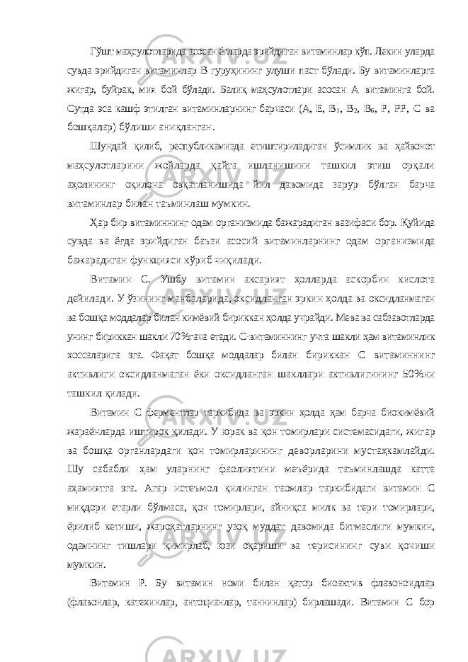 Гўшт маҳсулотларида асосан ёғларда эрийдиган витаминлар кўп. Лекин уларда сувда эрийдиган витаминлар В гуруҳининг улуши паст бўлади. Бу витаминларга жигар, буйрак, мия бой бўлади. Балиқ маҳсулотлари асосан А витаминга бой. Сутда эса кашф этилган витаминларнинг барчаси (А, Е, В 1 , В 2 , В 6 , Р, РР, С ва бошқалар) бўлиши аниқланган. Шундай қилиб, республикамизда етиштириладиган ўсимлик ва ҳайвонот маҳсулотларини жойларда қайта ишланишини ташкил этиш орқали аҳолининг оқилона овқатланишида йил давомида зарур бўлган барча витаминлар билан таъминлаш мумкин. Ҳар бир витаминнинг одам организмида бажарадиган вазифаси бор. Қуйида сувда ва ёғда эрийдиган баъзи асосий витаминларнинг одам организмида бажарадиган функцияси кўриб чиқилади. Витамин С. Ушбу витамин аксарият ҳолларда аскорбин кислота дейилади. У ўзининг манбаларида, оксидланган эркин ҳолда ва оксидланмаган ва бошқа моддалар билан кимёвий бириккан ҳолда учрайди. Мева ва сабзавотларда унинг бириккан шакли 70%гача етади. С-витаминнинг учта шакли ҳам витаминлик хоссаларига эга. Фақат бошқа моддалар билан бириккан С витаминнинг активлиги оксидланмаган ёки оксидланган шакллари активлигининг 50%ни ташкил қилади. Витамин С ферментлар таркибида ва эркин ҳолда ҳам барча биокимёвий жараёнларда иштирок қилади. У юрак ва қон томирлари системасидаги, жигар ва бошқа органлардаги қон томирларининг деворларини мустаҳкамлайди. Шу сабабли ҳам уларнинг фаолиятини меъёрида таъминлашда катта аҳамиятга эга. Агар истеъмол қилинган таомлар таркибидаги витамин С миқдори етарли бўлмаса, қон томирлари, айниқса милк ва тери томирлари, ёрилиб кетиши, жароҳатларнинг узоқ муддат давомида битмаслиги мумкин, одамнинг тишлари қимирлаб, юзи оқариши ва терисининг суви қочиши мумкин. Витамин Р. Бу витамин номи билан қатор биоактив флавоноидлар (флавонлар, катехинлар, антоцианлар, таннинлар) бирлашади. Витамин С бор 