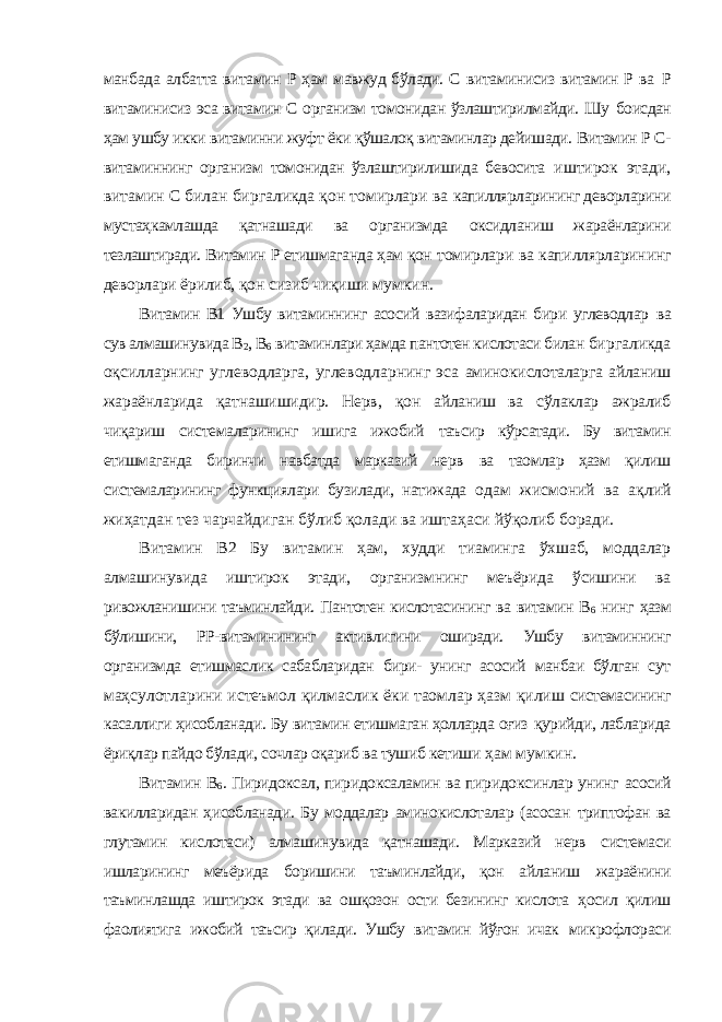 манбада албатта витамин Р ҳам мавжуд бўлади. С витаминисиз витамин Р ва Р витаминисиз эса витамин С организм томонидан ўзлаштирилмайди. Шу боисдан ҳам ушбу икки витаминни жуфт ёки қўшалоқ витаминлар дейишади. Витамин Р С- витаминнинг организм томонидан ўзлаштирилишида бевосита иштирок этади, витамин С билан биргаликда қон томирлари ва капиллярларининг деворларини мустаҳкамлашда қатнашади ва организмда оксидланиш жараёнларини тезлаштиради. Витамин Р етишмаганда ҳам қон томирлари ва капиллярларининг деворлари ёрилиб, қон сизиб чиқиши мумкин. Витамин В1 Ушбу витаминнинг асосий вазифаларидан бири углеводлар ва сув алмашинувида В 2 , В 6 витаминлари ҳамда пантотен кислотаси билан биргаликда оқсилларнинг углеводларга, углеводларнинг эса аминокислоталарга айланиш жараёнларида қатнашишидир. Нерв, қон айланиш ва сўлаклар ажралиб чиқариш системаларининг ишига ижобий таъсир кўрсатади. Бу витамин етишмаганда биринчи навбатда марказий нерв ва таомлар ҳазм қилиш системаларининг функциялари бузилади, натижада одам жисмоний ва ақлий жиҳатдан тез чарчайдиган бўлиб қолади ва иштаҳаси йўқолиб боради. Витамин В2 Бу витамин ҳам, худди тиаминга ўхшаб, моддалар алмашинувида иштирок этади, организмнинг меъёрида ўсишини ва ривожланишини таъминлайди. Пантотен кислотасининг ва витамин В 6 нинг ҳазм бўлишини, РР-витаминининг активлигини оширади. Ушбу витаминнинг организмда етишмаслик сабабларидан бири- унинг асосий манбаи бўлган сут маҳсулотларини истеъмол қилмаслик ёки таомлар ҳазм қилиш системасининг касаллиги ҳисобланади. Бу витамин етишмаган ҳолларда оғиз қурийди, лабларида ёриқлар пайдо бўлади, сочлар оқариб ва тушиб кетиши ҳам мумкин. Витамин В 6 . Пиридоксал, пиридоксаламин ва пиридоксинлар унинг асосий вакилларидан ҳисобланади. Бу моддалар аминокислоталар (асосан триптофан ва глутамин кислотаси) алмашинувида қатнашади. Марказий нерв системаси ишларининг меъёрида боришини таъминлайди, қон айланиш жараёнини таъминлашда иштирок этади ва ошқозон ости безининг кислота ҳосил қилиш фаолиятига ижобий таъсир қилади. Ушбу витамин йўғон ичак микрофлораси 