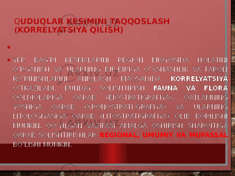 Q UDUQLAR KESIMINI TAQQOSLASH (KORRELYATSIYA QILISH) •   • YER BAG’RI KESMALARINI REGION MIQYOSIDA HOLATINI O’RGANISH VA ULARNING BIR-BIRIGA O’XSHASHLIK VA FARQLI KO’RINISHLARINI ANIQLASH MAQSADIDA KORRELYATSIYA O’TKAZILADI. BUNDAY SOLISHTIRISH FAUNA VA FLORA QOLDIQLARIGA QARAB (BIOSTRATIGRAFIYA), QATLAMNING YOSHIGA QARAB (XRONOSTRATI-GRAFIYA) VA ULARNING LITOLOGIYASIGA QARAB (LITOSTRATIGRAFIYA) OLIB BORILISHI MUMKIN, QO’YILGAN VAZIFASI AMALGA OSHIRISH SHAROITIGA QARAB SOLISHTIRISHLAR REGIONAL, UMUMIY VA MUFASSAL BO’LISHI MUMKIN. 