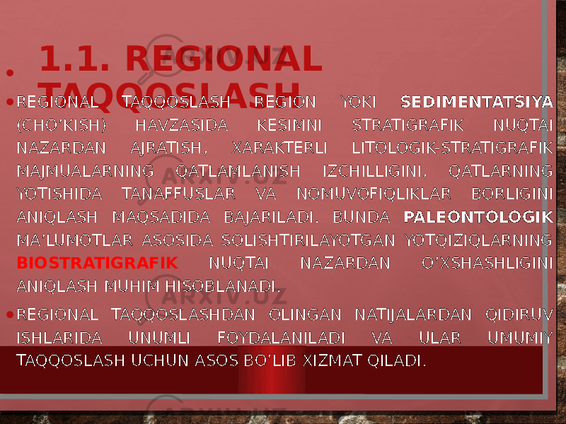 1.1. REGIONAL TAQQOSLASH•   • REGIONAL TAQQOSLASH REGION YOKI SEDIMENTATSIYA (CHO’KISH) HAVZASIDA KESIMNI STRATIGRAFIK NUQTAI NAZARDAN AJRATISH, XARAKTERLI LITOLOGIK-STRATIGRAFIK MAJMUALARNING QATLAMLANISH IZCHILLIGINI, QATLARNING YOTISHIDA TANAFFUSLAR VA NOMUVOFIQLIKLAR BORLIGINI ANIQLASH MAQSADIDA BAJARILADI. BUNDA PALEONTOLOGIK MA’LUMOTLAR ASOSIDA SOLISHTIRILAYOTGAN YOTQIZIQLARNING BIOSTRATIGRAFIK NUQTAI NAZARDAN O’XSHASHLIGINI ANIQLASH MUHIM HISOBLANADI. • REGIONAL TAQQOSLASHDAN OLINGAN NATIJALARDAN QIDIRUV ISHLARIDA UNUMLI FOYDALANILADI VA ULAR UMUMIY TAQQOSLASH UCHUN ASOS BO’LIB XIZMAT QILADI. 