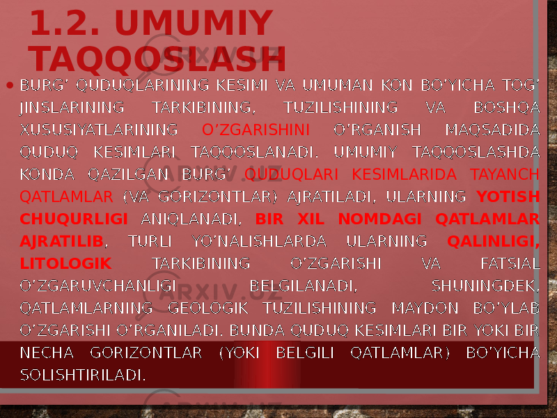 1.2. UMUMIY TAQQOSLASH • BURG’ QUDUQLARINING KESIMI VA UMUMAN KON BO’YICHA TOG’ JINSLARINING TARKIBINING, TUZILISHINING VA BOSHQA XUSUSIYATLARINING O’ZGARISHINI O’RGANISH MAQSADIDA QUDUQ KESIMLARI TAQQOSLANADI. UMUMIY TAQQOSLASHDA KONDA QAZILGAN BURG’ QUDUQLARI KESIMLARIDA TAYANCH QATLAMLAR (VA GORIZONTLAR) AJRATILADI, ULARNING YOTISH CHUQURLIGI ANIQLANADI, BIR XIL NOMDAGI QATLAMLAR AJRATILIB , TURLI YO’NALISHLARDA ULARNING QALINLIGI, LITOLOGIK TARKIBINING O’ZGARISHI VA FATSIAL O’ZGARUVCHANLIGI BELGILANADI, SHUNINGDEK, QATLAMLARNING GEOLOGIK TUZILISHINING MAYDON BO’YLAB O’ZGARISHI O’RGANILADI. BUNDA QUDUQ KESIMLARI BIR YOKI BIR NECHA GORIZONTLAR (YOKI BELGILI QATLAMLAR) BO’YICHA SOLISHTIRILADI. 