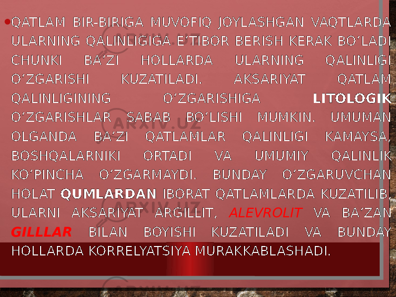 • QATLAM BIR-BIRIGA MUVOFIQ JOYLASHGAN VAQTLARDA ULARNING QALINLIGIGA E’TIBOR BERISH KERAK BO’LADI CHUNKI BA’ZI HOLLARDA ULARNING QALINLIGI O’ZGARISHI KUZATILADI. AKSARIYAT QATLAM QALINLIGINING O’ZGARISHIGA LITOLOGIK O’ZGARISHLAR SABAB BO’LISHI MUMKIN. UMUMAN OLGANDA BA’ZI QATLAMLAR QALINLIGI KAMAYSA, BOSHQALARNIKI ORTADI VA UMUMIY QALINLIK KO’PINCHA O’ZGARMAYDI. BUNDAY O’ZGARUVCHAN HOLAT QUMLARDAN IBORAT QATLAMLARDA KUZATILIB, ULARNI AKSARIYAT ARGILLIT, ALEVROLIT VA BA’ZAN GILLLAR BILAN BOYISHI KUZATILADI VA BUNDAY HOLLARDA KORRELYATSIYA MURAKKABLASHADI. 