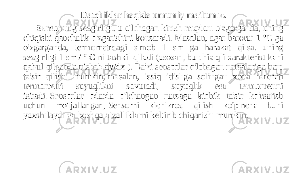 Datchiklar haqida umumiy ma’lumot. Sensorning sezgirligi, u o&#39;lchagan kirish miqdori o&#39;zgarganda, uning chiqishi qanchalik o&#39;zgarishini ko&#39;rsatadi. Masalan, agar harorat 1 °C ga o&#39;zgarganda, termometrdagi simob 1 sm ga harakat qilsa, uning sezgirligi 1 sm / ° C ni tashkil qiladi (asosan, bu chiziqli xarakteristikani qabul qilganda nishab dy/dx ). Ba&#39;zi sensorlar o&#39;lchagan narsalariga ham ta&#39;sir qilishi mumkin; masalan, issiq idishga solingan xona harorati termometri suyuqlikni sovutadi, suyuqlik esa termometrni isitadi. Sensorlar odatda o&#39;lchangan narsaga kichik ta&#39;sir ko&#39;rsatish uchun mo&#39;ljallangan; Sensorni kichikroq qilish ko&#39;pincha buni yaxshilaydi va boshqa afzalliklarni keltirib chiqarishi mumkin.  