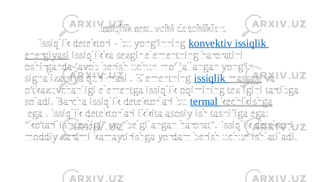 Issiqlik sezuvchi datchiklar. Issiqlik detektori - bu yong&#39;inning  konvektiv   issiqlik energiyasi  issiqlikka sezgir elementning haroratini oshirganda javob berish uchun mo&#39;ljallangan yong&#39;in signalizatsiya qurilmasi . Elementning  issiqlik massasi  va o&#39;tkazuvchanligi elementga issiqlik oqimining tezligini tartibga soladi. Barcha issiqlik detektorlari bu  termal kechikishga  ega . Issiqlik detektorlari ikkita asosiy ish tasnifiga ega: &#34;ko&#39;tarilish tezligi&#34; va &#34;belgilangan harorat&#34;. Issiqlik detektori moddiy zararni kamaytirishga yordam berish uchun ishlatiladi. 