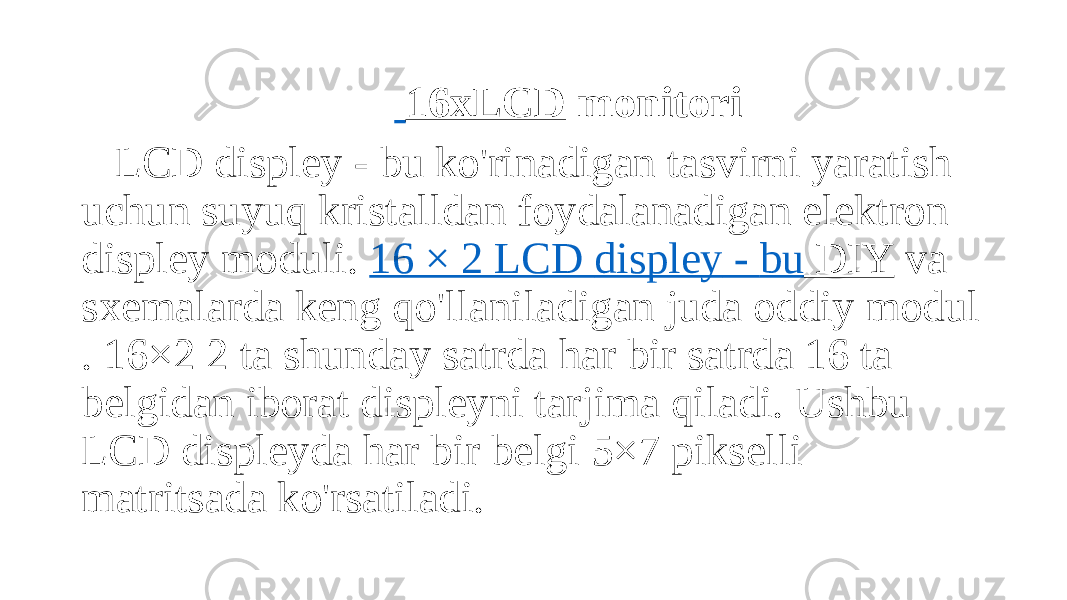  16xLCD monitori LCD displey - bu ko&#39;rinadigan tasvirni yaratish uchun suyuq kristalldan foydalanadigan elektron displey moduli.  16 × 2 LCD displey - bu DIY  va sxemalarda keng qo&#39;llaniladigan juda oddiy modul . 16×2 2 ta shunday satrda har bir satrda 16 ta belgidan iborat displeyni tarjima qiladi. Ushbu LCD displeyda har bir belgi 5×7 pikselli matritsada ko&#39;rsatiladi. 