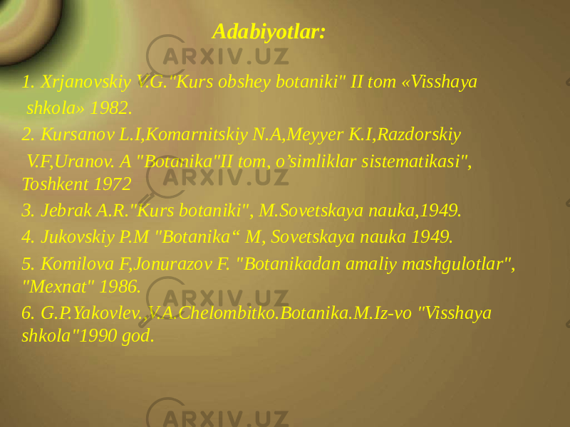 Adabiyotlar: 1. Xrjanovskiy V.G.&#34;Kurs obshey botaniki&#34; II tom «Visshaya shkola» 1982. 2. Kursanov L.I,Komarnitskiy N.A,Meyyer K.I,Razdorskiy V.F,Uranov. A &#34;Botanika&#34;II tom, o’simliklar sistematikasi&#34;, Toshkent 1972 3. Jebrak A.R.&#34;Kurs botaniki&#34;, M.Sovetskaya nauka,1949. 4. Jukovskiy P.M &#34;Botanika“ M, Sovetskaya nauka 1949. 5. Komilova F,Jonurazov F. &#34;Botanikadan amaliy mashgulotlar&#34;, &#34;Mexnat&#34; 1986. 6. G.P.Yakovlev.,V.A.Chelombitko.Botanika.M.Iz-vo &#34;Visshaya shkola&#34;1990 god. 