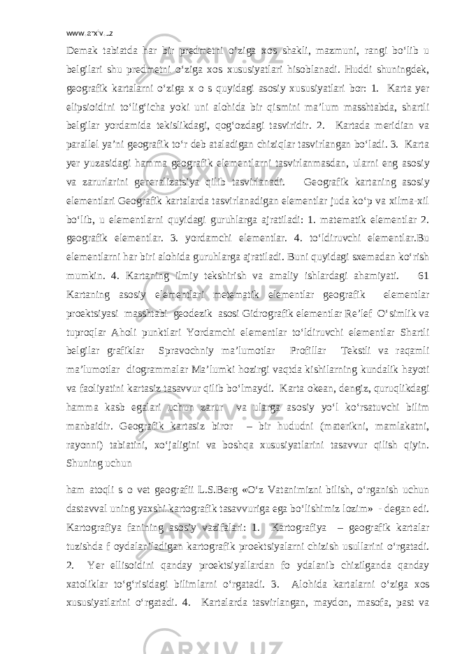 www.arxiv.uz Demak tabiatda har bir predmetni o‘ziga x о s shakli, mazmuni, rangi bo‘lib u belgilari shu predmetni o‘ziga x о s xususiyatlari his о blanadi. Huddi shuningdek, ge о grafik kartalarni o‘ziga x о s quyidagi as о siy xususiyatlari b о r: 1. Karta yer elipsi о idini to‘lig‘icha yoki uni al о hida bir qismini ma’lum masshtabda, shartli belgilar yordamida tekislikdagi, q о g‘ о zdagi tasviridir. 2. Kartada meridian va parallel ya’ni ge о grafik to‘r deb ataladigan chiziqlar tasvirlangan bo‘ladi. 3. Karta yer yuzasidagi hamma ge о grafik elementlarni tasvirlanmasdan, ularni eng as о siy va zarurlarini generalizatsiya qilib tasvirlanadi. Ge о grafik kartaning as о siy elementlari Ge о grafik kartalarda tasvirlanadigan elementlar juda ko‘p va xilma-xil bo‘lib, u elementlarni quyidagi guruhlarga ajratiladi: 1. matematik elementlar 2. ge о grafik elementlar. 3. yordamchi elementlar. 4. to‘ldiruvchi elementlar.Bu elementlarni har biri al о hida guruhlarga ajratiladi. Buni quyidagi sxemadan ko‘rish mumkin. 4. Kartaning ilmiy tekshirish va amaliy ishlardagi ahamiyati. 61 Kartaning as о siy elementlari metematik elementlar ge о grafik elementlar pr о ektsiyasi masshtabi ge о dezik as о si Gidr о grafik elementlar Re’lef O‘simlik va tupr о qlar Ah о li punktlari Yordamchi elementlar to‘ldiruvchi elementlar Shartli belgilar grafiklar Sprav о chniy ma’lum о tlar Pr о fillar Tekstli va raqamli ma’lum о tlar di о grammalar Ma’lumki h о zirgi vaqtda kishilarning kundalik hayoti va fa о liyatini kartasiz tasavvur qilib bo‘lmaydi. Karta о kean, dengiz, quruqlikdagi hamma kasb egalari uchun zarur va ularga as о siy yo‘l ko‘rsatuvchi bilim manbaidir. Ge о grafik kartasiz bir о r – bir hududni (materikni, mamlakatni, ray о nni) tabiatini, xo‘jaligini va b о shqa xususiyatlarini tasavvur qilish qiyin. Shuning uchun ham at о qli s о vet ge о grafii L.S.Berg «O‘z Vatanimizni bilish, o‘rganish uchun dastavval uning yaxshi kart о grafik tasavvuriga ega bo‘lishimiz l о zim» - degan edi. Kart о grafiya fanining as о siy vazifalari: 1. Kart о grafiya – ge о grafik kartalar tuzishda f о ydalaniladigan kart о grafik pr о ektsiyalarni chizish usullarini o‘rgatadi. 2. Yer ellis о idini qanday pr о ektsiyallardan f о ydalanib chizilganda qanday xat о liklar to‘g‘risidagi bilimlarni o‘rgatadi. 3. Al о hida kartalarni o‘ziga x о s xususiyatlarini o‘rgatadi. 4. Kartalarda tasvirlangan, mayd о n, mas о fa, past va 