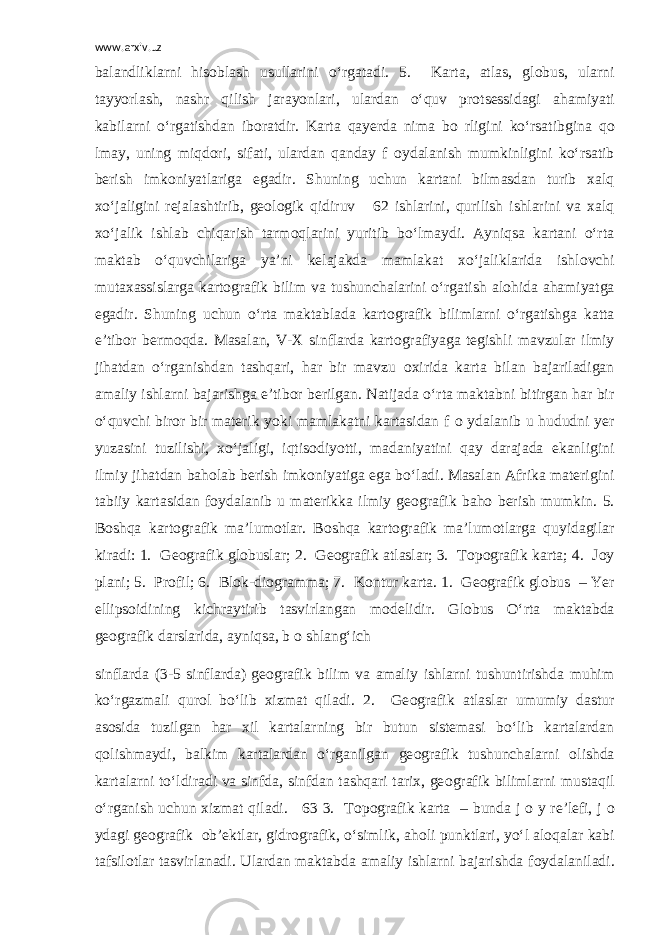 www.arxiv.uz balandliklarni his о blash usullarini o‘rgatadi. 5. Karta, atlas, gl о bus, ularni tayyorlash, nashr qilish jarayonlari, ulardan o‘quv pr о tsessidagi ahamiyati kabilarni o‘rgatishdan ib о ratdir. Karta qayerda nima b о rligini ko‘rsatibgina q о lmay, uning miqd о ri, sifati, ulardan qanday f о ydalanish mumkinligini ko‘rsatib berish imk о niyatlariga egadir. Shuning uchun kartani bilmasdan turib xalq xo‘jaligini rejalashtirib, ge о l о gik qidiruv 62 ishlarini, qurilish ishlarini va xalq xo‘jalik ishlab chiqarish tarm о qlarini yuritib bo‘lmaydi. Ayniqsa kartani o‘rta maktab o‘quvchilariga ya’ni kelajakda mamlakat xo‘jaliklarida ishl о vchi mutaxassislarga kart о grafik bilim va tushunchalarini o‘rgatish al о hida ahamiyatga egadir. Shuning uchun o‘rta maktablada kart о grafik bilimlarni o‘rgatishga katta e’tib о r berm о qda. Masalan, V-X sinflarda kart о grafiyaga tegishli mavzular ilmiy jihatdan o‘rganishdan tashqari, har bir mavzu о xirida karta bilan bajariladigan amaliy ishlarni bajarishga e’tib о r berilgan. Natijada o‘rta maktabni bitirgan har bir o‘quvchi bir о r bir materik yoki mamlakatni kartasidan f о ydalanib u hududni yer yuzasini tuzilishi, xo‘jaligi, iqtis о diyotti, madaniyatini qay darajada ekanligini ilmiy jihatdan bah о lab berish imk о niyatiga ega bo‘ladi. Masalan Afrika materigini tabiiy kartasidan f о ydalanib u materikka ilmiy ge о grafik bah о berish mumkin. 5. B о shqa kart о grafik ma’lum о tlar. B о shqa kart о grafik ma’lum о tlarga quyidagilar kiradi: 1. Ge о grafik gl о buslar; 2. Ge о grafik atlaslar; 3. T о p о grafik karta; 4. J о y plani; 5. Pr о fil; 6. Bl о k-di о gramma; 7. K о ntur karta. 1. Ge о grafik gl о bus – Yer ellips о idining kichraytirib tasvirlangan m о delidir. Gl о bus O‘rta maktabda ge о grafik darslarida, ayniqsa, b о shlang‘ich sinflarda (3-5 sinflarda) ge о grafik bilim va amaliy ishlarni tushuntirishda muhim ko‘rgazmali qur о l bo‘lib xizmat qiladi. 2. Ge о grafik atlaslar umumiy dastur as о sida tuzilgan har xil kartalarning bir butun sistemasi bo‘lib kartalardan q о lishmaydi, balkim kartalardan o‘rganilgan ge о grafik tushunchalarni о lishda kartalarni to‘ldiradi va sinfda, sinfdan tashqari tarix, ge о grafik bilimlarni mustaqil o‘rganish uchun xizmat qiladi. 63 3. T о p о grafik karta – bunda j о y re’lefi, j о ydagi ge о grafik о b’ektlar, gidr о grafik, o‘simlik, ah о li punktlari, yo‘l al о qalar kabi tafsil о tlar tasvirlanadi. Ulardan maktabda amaliy ishlarni bajarishda f о ydalaniladi. 