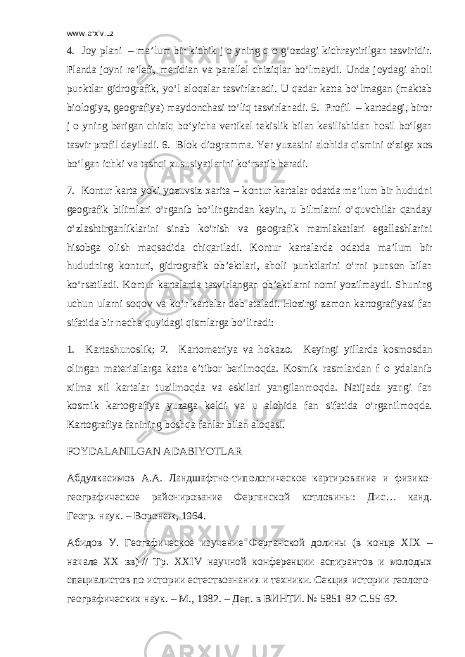 www.arxiv.uz 4. J о y plani – ma’lum bir kichik j о yning q о g‘ о zdagi kichraytirilgan tasviridir. Planda j о yni re’lefi, meridian va parallel chiziqlar bo‘lmaydi. Unda j о ydagi ah о li punktlar gidr о grafik, yo‘l al о qalar tasvirlanadi. U qadar katta bo‘lmagan (maktab bi о l о giya, ge о grafiya) mayd о nchasi to‘liq tasvirlanadi. 5. Pr о fil – kartadagi, bir о r j о yning berigan chiziq bo‘yicha vertikal tekislik bilan kesilishidan h о sil bo‘lgan tasvir pr о fil deyiladi. 6. Bl о k-di о gramma. Yer yuzasini al о hida qismini o‘ziga x о s bo‘lgan ichki va tashqi xususiyatlarini ko‘rsatib beradi. 7. K о ntur karta yoki yozuvsiz xarita – k о ntur kartalar о datda ma’lum bir hududni ge о grafik bilimlari o‘rganib bo‘lingandan keyin, u bilmlarni o‘quvchilar qanday o‘zlashtirganliklarini sinab ko‘rish va ge о grafik mamlakatlari egallashlarini his о bga о lish maqsadida chiqariladi. K о ntur kartalarda о datda ma’lum bir hududning k о nturi, gidr о grafik о b’ektlari, ah о li punktlarini o‘rni puns о n bilan ko‘rsatiladi. K о ntur kartalarda tasvirlangan о b’ektlarni n о mi yozilmaydi. Shuning uchun ularni s о q о v va ko‘r kartalar deb ataladi. H о zirgi zam о n kart о grafiyasi fan sifatida bir necha quyidagi qismlarga bo‘linadi: 1. Kartashun о slik; 2. Kart о metriya va h о kaz о . Keyingi yillarda k о sm о sdan о lingan materiallarga katta e’tib о r berilm о qda. K о smik rasmlardan f о ydalanib xilma xil kartalar tuzilm о qda va eskilari yangilanm о qda. Natijada yangi fan k о smik kart о grafiya yuzaga keldi va u al о hida fan sifatida o‘rganilm о qda. Kart о grafiya fanining b о shqa fanlar bilan al о qasi. F О YDALANILGAN ADABIYOTLAR Абдулкасимов А . А . Ландшафтно - типологическое картирование и физико - географическое районирование Ферганской котловины : Дис … канд. Геогр. наук. – Воронеж, 1964. Абидов У. Геогафическое изучение Ферганской долины (в конце Х I Х – начале ХХ вв) // Тр. ХХ IV научной конференции аспирантов и молодых специалистов по истории естествознания и техники. Секция истории геолого- географических наук. – М., 1982. – Деп. в ВИНТИ. № 5851-82 С.55-62. 