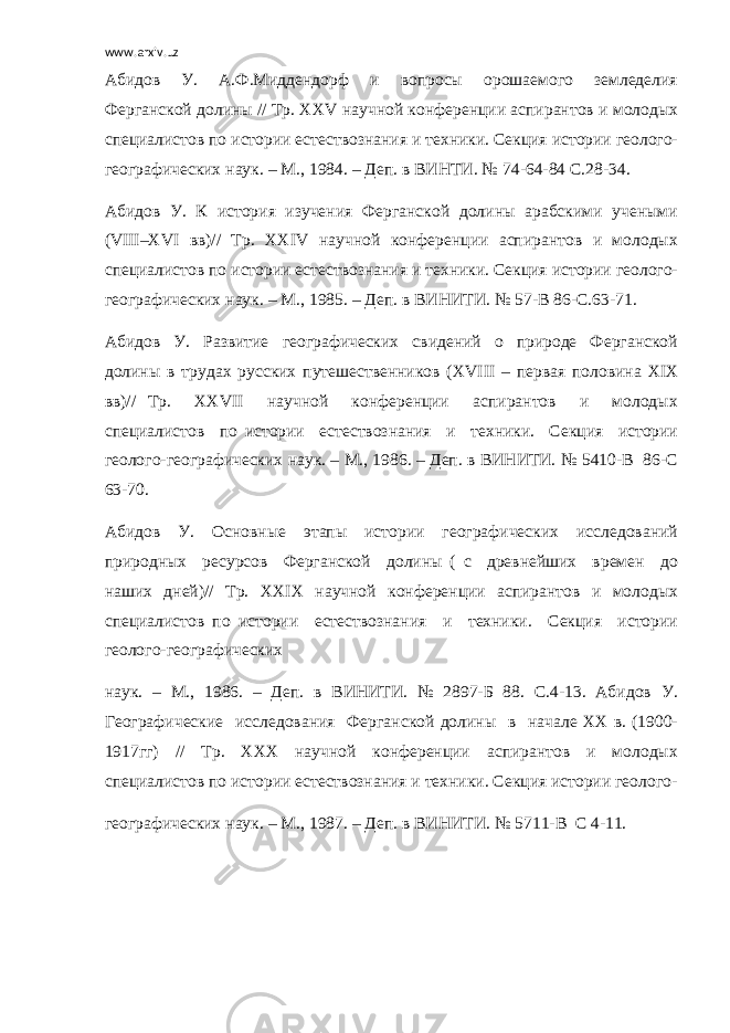 www.arxiv.uz Абидов У. А.Ф.Миддендорф и вопросы орошаемого земледелия Ферганской долины // Тр. ХХ V научной конференции аспирантов и молодых специалистов по истории естествознания и техники. Секция истории геолого- географических наук. – М., 1984. – Деп. в ВИНТИ. № 74-64-84 С.28-34. Абидов У. К история изучения Ферганской долины арабскими учеными ( VIII –Х VI вв)// Тр. ХХ IV научной конференции аспирантов и молодых специалистов по истории естествознания и техники. Секция истории геолого- географических наук. – М., 1985. – Деп. в ВИНИТИ. № 57-В 86-С.63-71. Абидов У. Развитие географических свидений о природе Ферганской долины в трудах русских путешественников (Х VIII – первая половина Х I Х вв)// Тр. ХХ VII научной конференции аспирантов и молодых специалистов по истории естествознания и техники. Секция истории геолого-географических наук. – М., 1986. – Деп. в ВИНИТИ. № 5410-В 86-С 63-70. Абидов У. Основные этапы истории географических исследований природных ресурсов Ферганской долины ( с древнейших времен до наших дней)// Тр. ХХ I Х научной конференции аспирантов и молодых специалистов по истории естествознания и техники. Секция истории геолого-географических наук. – М., 1986. – Деп. в ВИНИТИ. № 2897-Б 88. С.4-13. Абидов У. Географические исследования Ферганской долины в начале ХХ в. (1900- 1917гг) // Тр. ХХХ научной конференции аспирантов и молодых специалистов по истории естествознания и техники. Секция истории геолого- географических наук. – М., 1987. – Деп. в ВИНИТИ. № 5711-В С 4-11. 