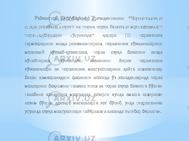 Ўзбекистон республикаси президентининг “Чорвачиликни янада ривожлантириш ва чорва озуқа базасини мустаҳкамлаш чора-тадбирлари тўғрисида” қарори [1] чорвачилик тармоқларини янада ривожлантириш, чорвачилик хўжаликларини молиявий қўллаб-қувватлаш, чорва озуқа базасини янада кўпайтириш, шунингдек, аҳолининг йирик чорвачилик хўжаликлари ва чорвачилик маҳсулотларини қайта ишловчилар билан ҳамкорликдаги фаолияти асосида ўз хонадонларида чорва молларини боқишини ташкил этиш ва чорва озуқа базасига бўлган талабини қондириш мақсадида хозирги кунда амалга ошириши лозим бўлган долзарб масалаларга хос бўлиб, унда гидропоника усулида озуқа маҳсулотлари тайёрлашга алоҳида эътибор берилган. 