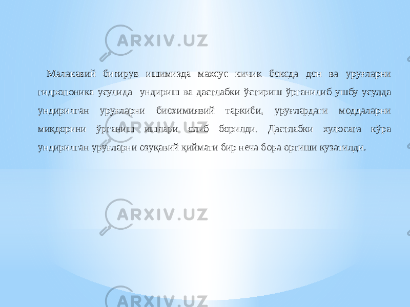 Малакавий битирув ишимизда махсус кичик боксда дон ва уруғларни гидропоника усулида ундириш ва дастлабки ўстириш ўрганилиб ушбу усулда ундирилган уруғларни биохимиявий таркиби, уруғлардаги моддаларни миқдорини ўрганиш ишлари олиб борилди. Дастлабки хулосага кўра ундирилган уруғларни озуқавий қиймати бир неча бора ортиши кузатилди. 