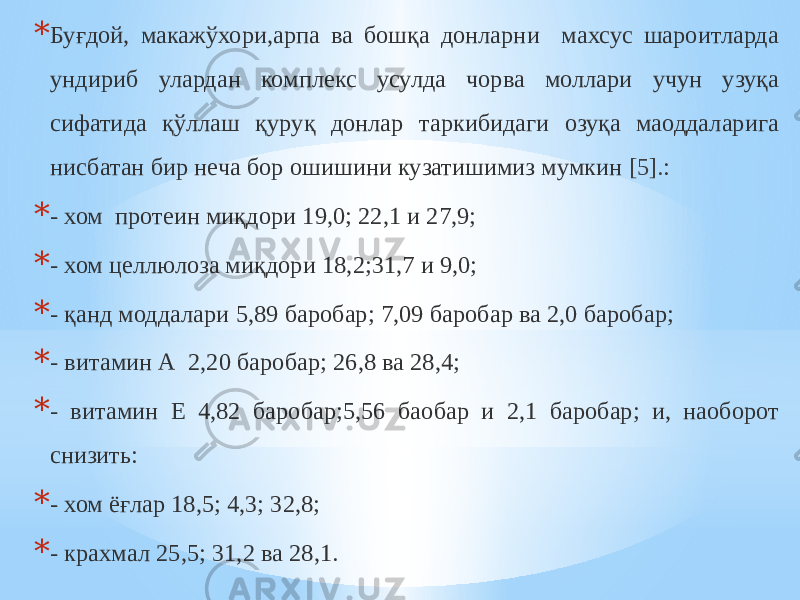 * Буғдой, макажўхори,арпа ва бошқа донларни махсус шароитларда ундириб улардан комплекс усулда чорва моллари учун узуқа сифатида қўллаш қуруқ донлар таркибидаги озуқа маоддаларига нисбатан бир неча бор ошишини кузатишимиз мумкин [5]. : * - хом протеин миқдори 19,0; 22,1 и 27,9; * - хом целлюлоза миқдори 18,2;31,7 и 9,0; * - қанд моддалари 5,89 баробар; 7,09 баробар ва 2,0 баробар; * - витамин А 2,20 баробар; 26,8 ва 28,4; * - витамин Е 4,82 баробар;5,56 баобар и 2,1 баробар; и, наоборот снизить: * - хом ёғлар 18,5; 4,3; 32,8; * - крахмал 25,5; 31,2 ва 28,1. 